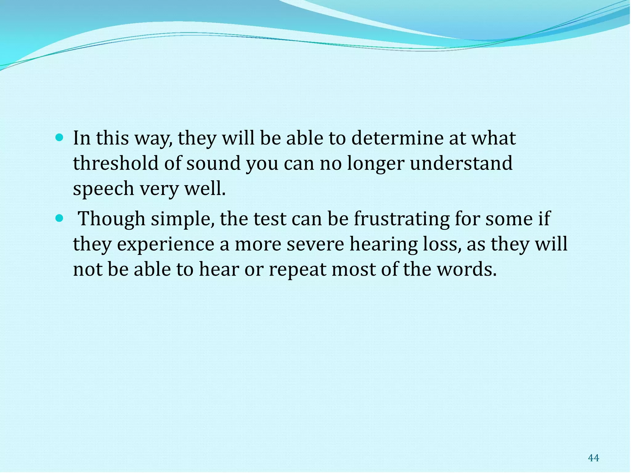  In this way, they will be able to determine at what
threshold of sound you can no longer understand
speech very well.
 Though simple, the test can be frustrating for some if
they experience a more severe hearing loss, as they will
not be able to hear or repeat most of the words.
44
 