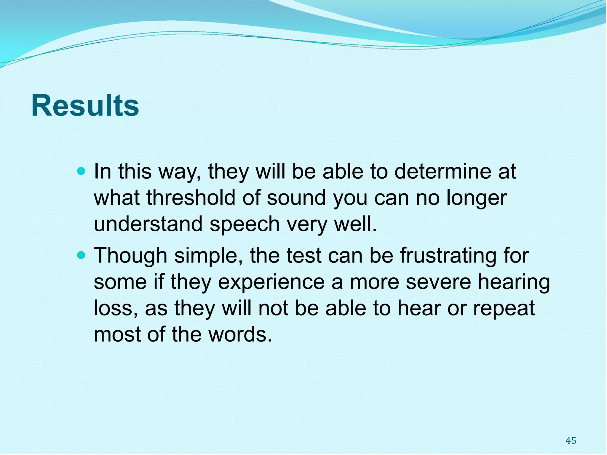 Results
 In this way, they will be able to determine at
what threshold of sound you can no longer
understand speech very well.
 Though simple, the test can be frustrating for
some if they experience a more severe hearing
loss, as they will not be able to hear or repeat
most of the words.
45
 