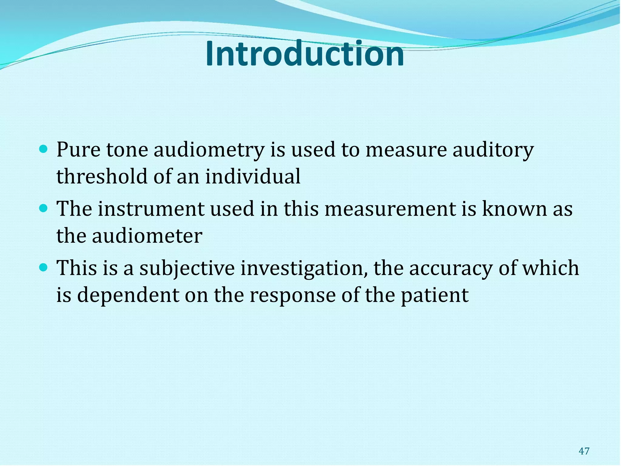 Introduction
 Pure tone audiometry is used to measure auditory
threshold of an individual
 The instrument used in this measurement is known as
the audiometer
 This is a subjective investigation, the accuracy of which
is dependent on the response of the patient
47
 
