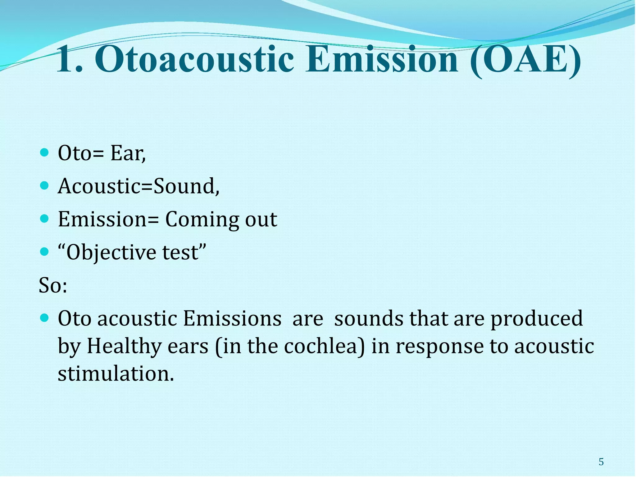 1. Otoacoustic Emission (OAE)
 Oto= Ear,
 Acoustic=Sound,
 Emission= Coming out
 “Objective test”
So:
 Oto acoustic Emissions are sounds that are produced
by Healthy ears (in the cochlea) in response to acoustic
stimulation.
5
 