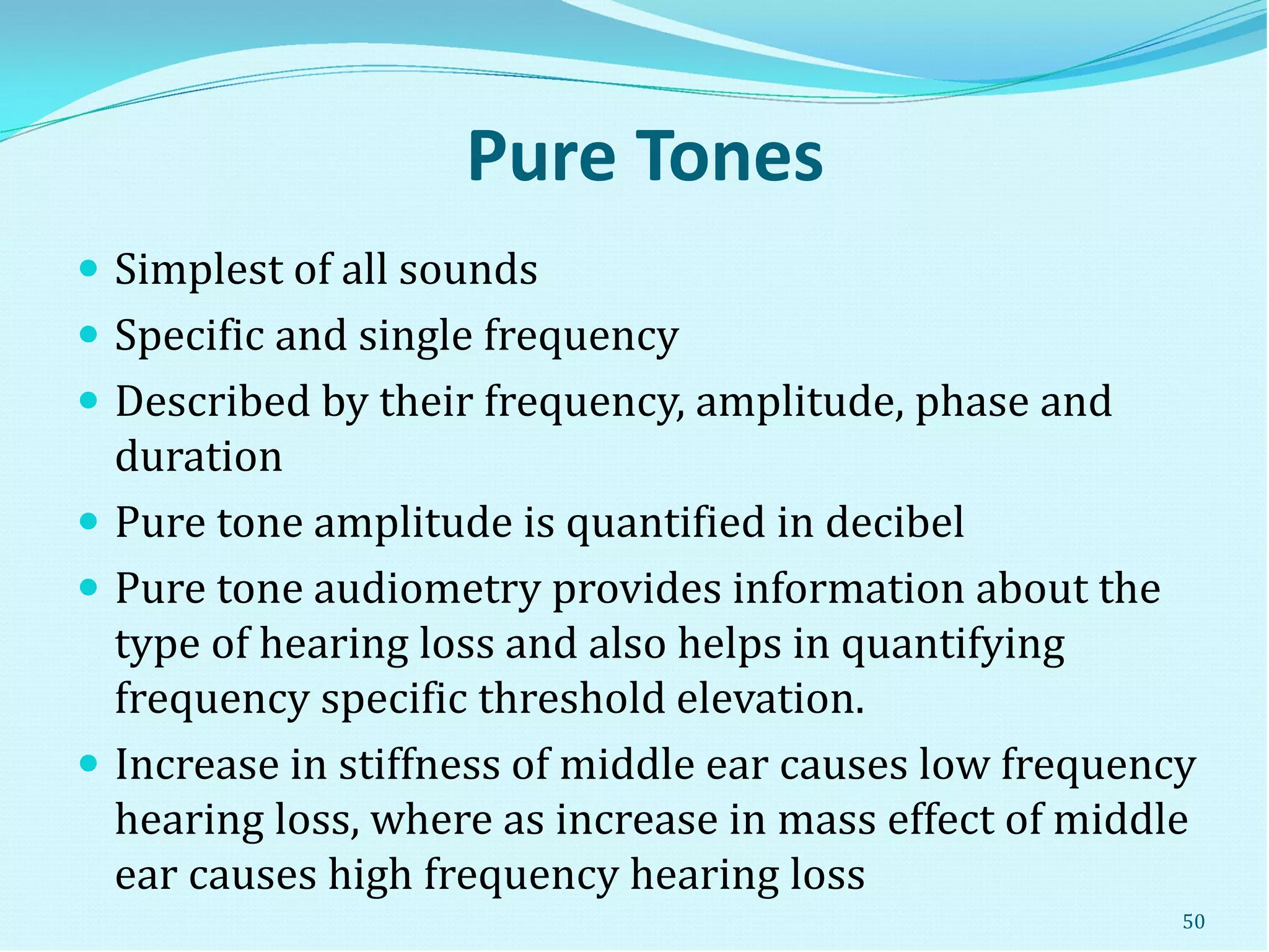 Pure Tones
 Simplest of all sounds
 Specific and single frequency
 Described by their frequency, amplitude, phase and
duration
 Pure tone amplitude is quantified in decibel
 Pure tone audiometry provides information about the
type of hearing loss and also helps in quantifying
frequency specific threshold elevation.
 Increase in stiffness of middle ear causes low frequency
hearing loss, where as increase in mass effect of middle
ear causes high frequency hearing loss
50
 