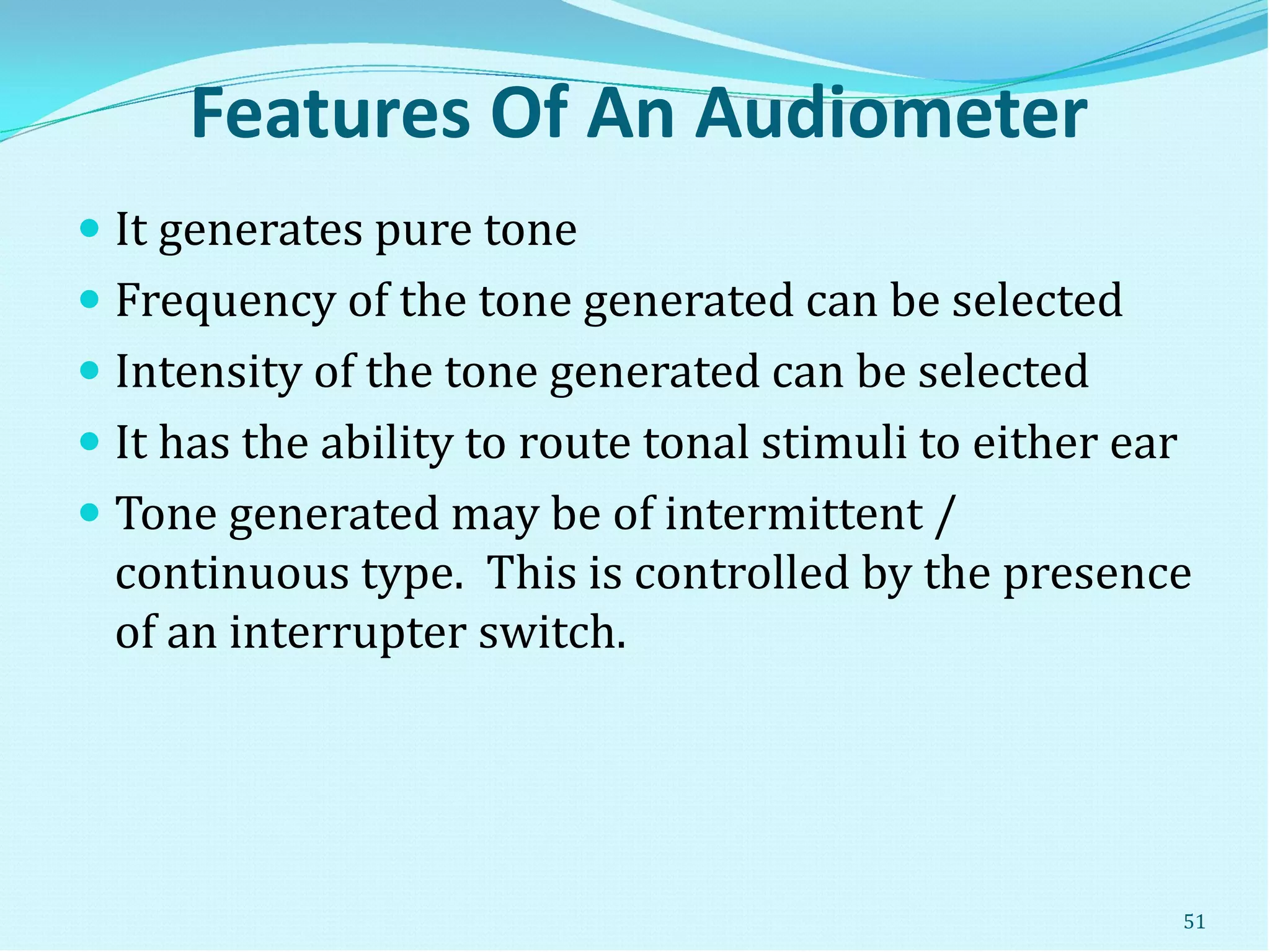 Features Of An Audiometer
 It generates pure tone
 Frequency of the tone generated can be selected
 Intensity of the tone generated can be selected
 It has the ability to route tonal stimuli to either ear
 Tone generated may be of intermittent /
continuous type. This is controlled by the presence
of an interrupter switch.
51
 