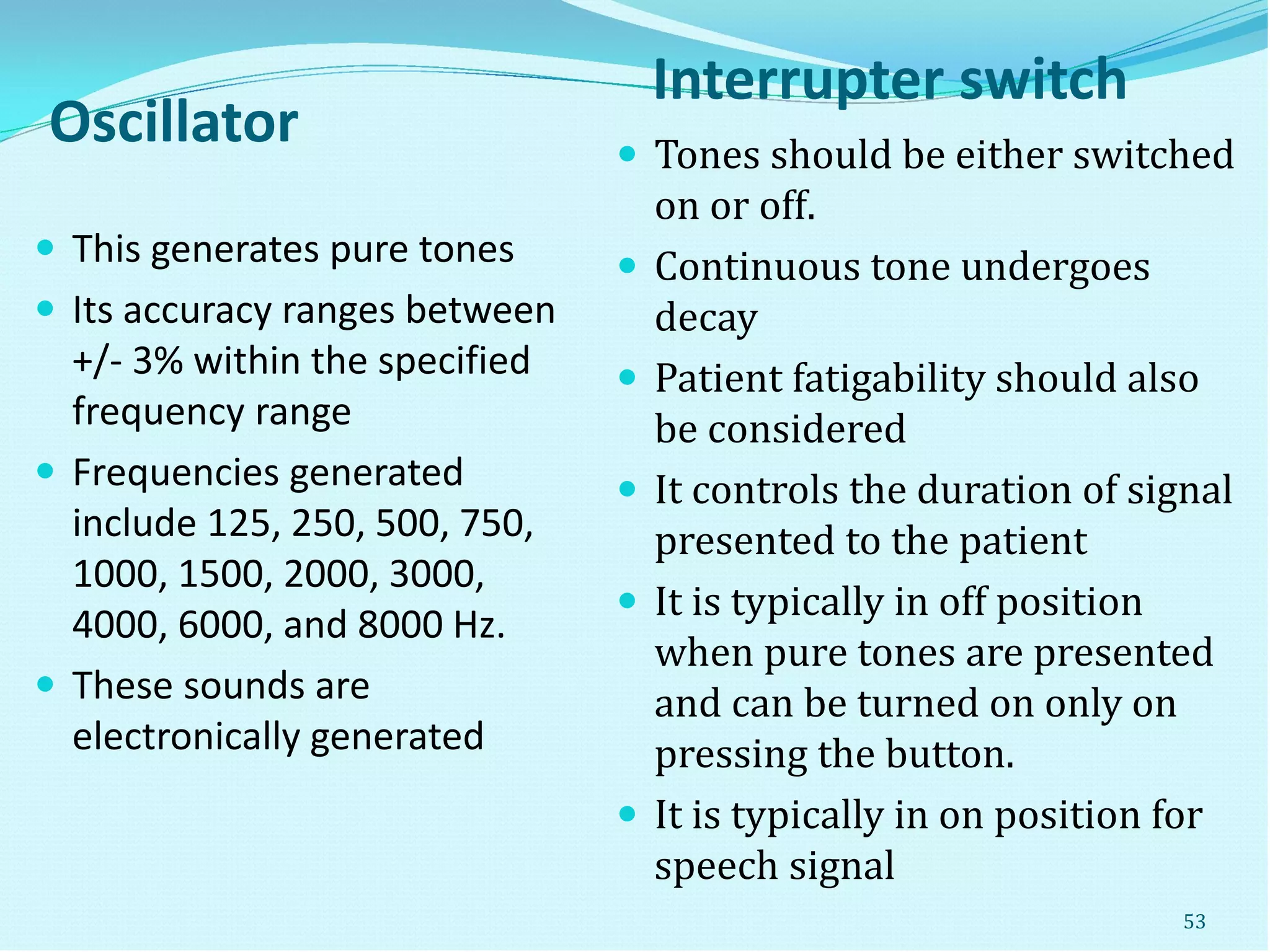 Oscillator
Interrupter switch
 This generates pure tones
 Its accuracy ranges between
+/- 3% within the specified
frequency range
 Frequencies generated
include 125, 250, 500, 750,
1000, 1500, 2000, 3000,
4000, 6000, and 8000 Hz.
 These sounds are
electronically generated
 Tones should be either switched
on or off.
 Continuous tone undergoes
decay
 Patient fatigability should also
be considered
 It controls the duration of signal
presented to the patient
 It is typically in off position
when pure tones are presented
and can be turned on only on
pressing the button.
 It is typically in on position for
speech signal
53
 