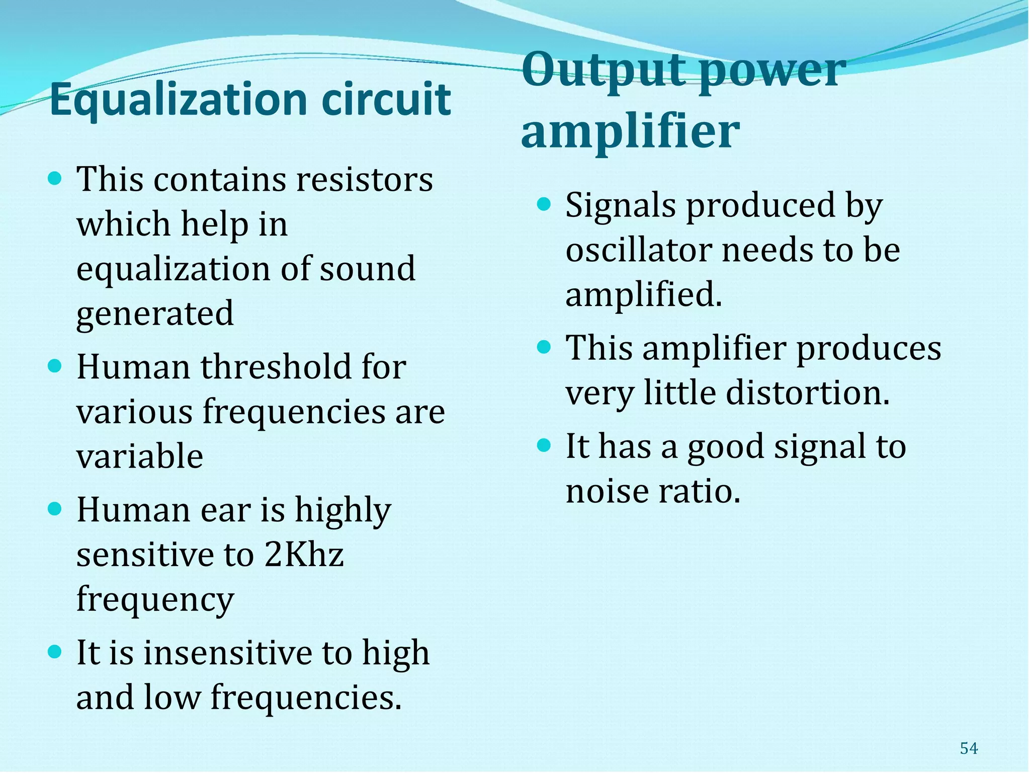 Equalization circuit
Output power
amplifier
 This contains resistors
which help in
equalization of sound
generated
 Human threshold for
various frequencies are
variable
 Human ear is highly
sensitive to 2Khz
frequency
 It is insensitive to high
and low frequencies.
 Signals produced by
oscillator needs to be
amplified.
 This amplifier produces
very little distortion.
 It has a good signal to
noise ratio.
54
 