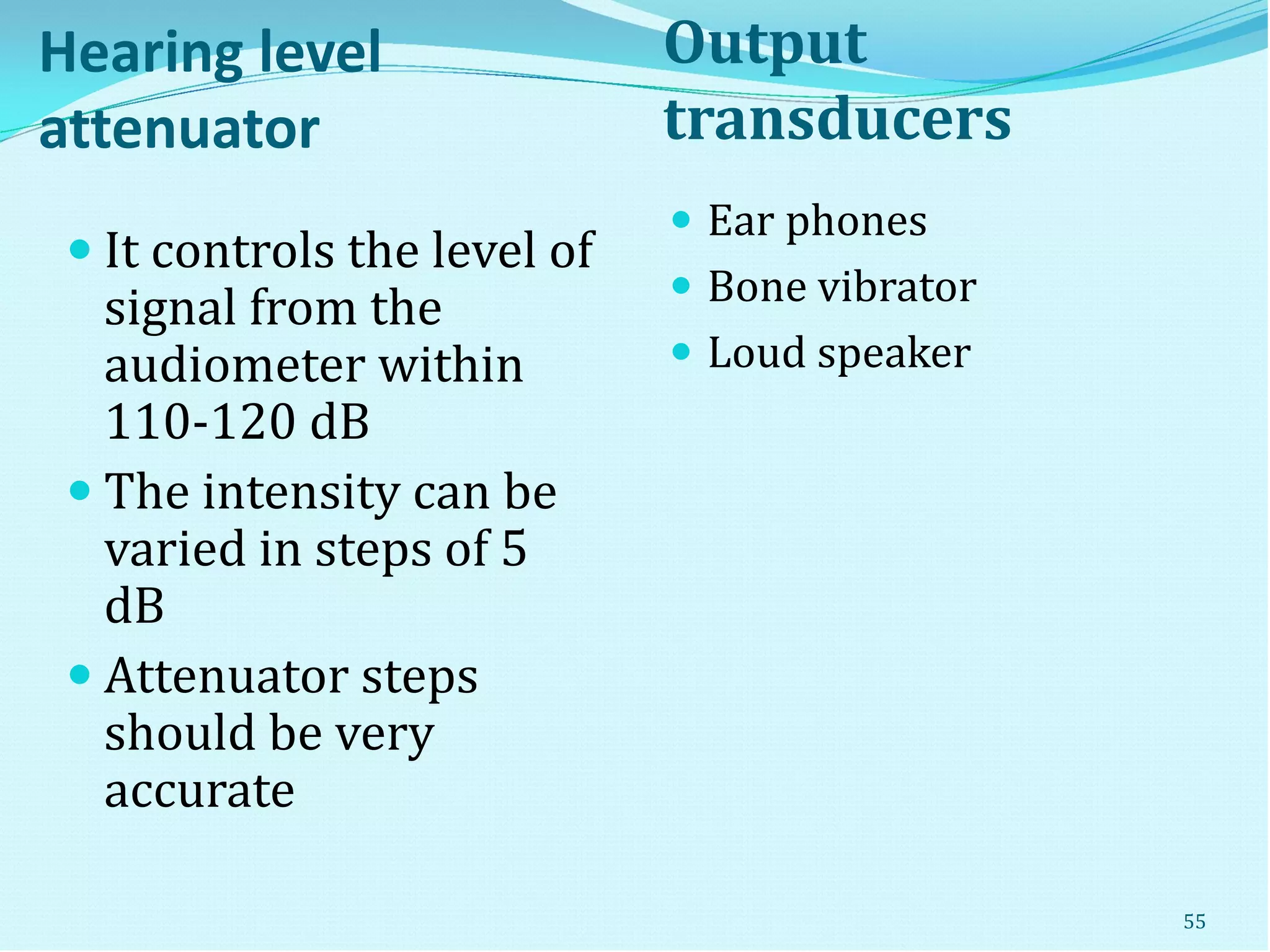 Hearing level
attenuator
Output
transducers
 It controls the level of
signal from the
audiometer within
110-120 dB
 The intensity can be
varied in steps of 5
dB
 Attenuator steps
should be very
accurate
 Ear phones
 Bone vibrator
 Loud speaker
55
 