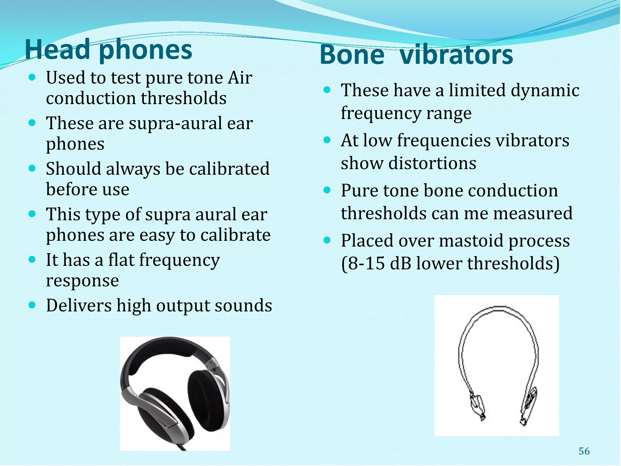 Head phones Bone vibrators
 These have a limited dynamic
frequency range
 At low frequencies vibrators
show distortions
 Pure tone bone conduction
thresholds can me measured
 Placed over mastoid process
(8-15 dB lower thresholds)
 Used to test pure tone Air
conduction thresholds
 These are supra-aural ear
phones
 Should always be calibrated
before use
 This type of supra aural ear
phones are easy to calibrate
 It has a flat frequency
response
 Delivers high output sounds
56
 