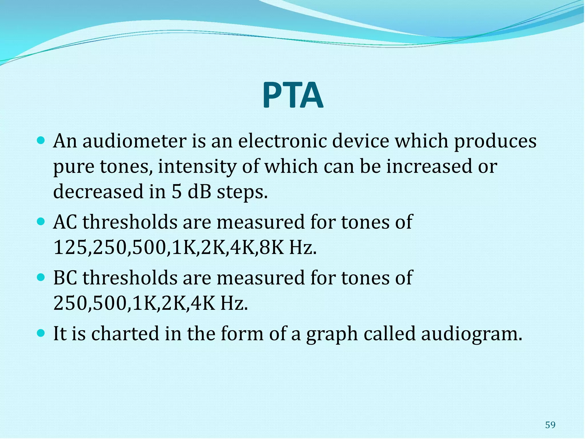 PTA
 An audiometer is an electronic device which produces
pure tones, intensity of which can be increased or
decreased in 5 dB steps.
 AC thresholds are measured for tones of
125,250,500,1K,2K,4K,8K Hz.
 BC thresholds are measured for tones of
250,500,1K,2K,4K Hz.
 It is charted in the form of a graph called audiogram.
59
 