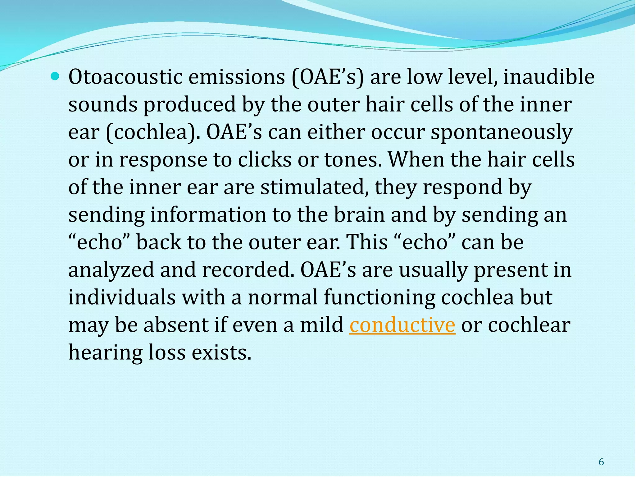  Otoacoustic emissions (OAE’s) are low level, inaudible
sounds produced by the outer hair cells of the inner
ear (cochlea). OAE’s can either occur spontaneously
or in response to clicks or tones. When the hair cells
of the inner ear are stimulated, they respond by
sending information to the brain and by sending an
“echo” back to the outer ear. This “echo” can be
analyzed and recorded. OAE’s are usually present in
individuals with a normal functioning cochlea but
may be absent if even a mild conductive or cochlear
hearing loss exists.
6
 