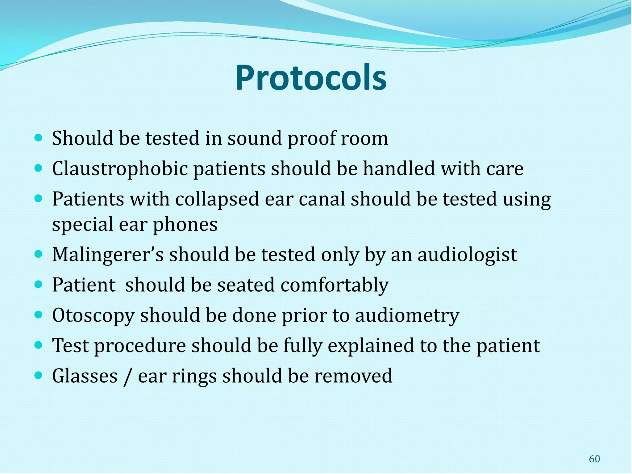 Protocols
 Should be tested in sound proof room
 Claustrophobic patients should be handled with care
 Patients with collapsed ear canal should be tested using
special ear phones
 Malingerer’s should be tested only by an audiologist
 Patient should be seated comfortably
 Otoscopy should be done prior to audiometry
 Test procedure should be fully explained to the patient
 Glasses / ear rings should be removed
60
 