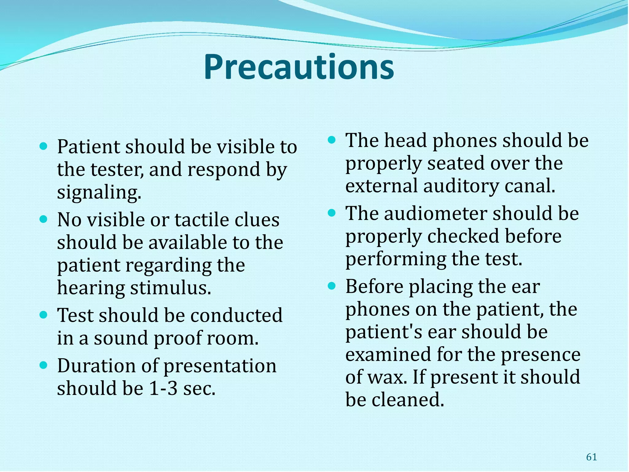 Precautions
 Patient should be visible to
the tester, and respond by
signaling.
 No visible or tactile clues
should be available to the
patient regarding the
hearing stimulus.
 Test should be conducted
in a sound proof room.
 Duration of presentation
should be 1-3 sec.
 The head phones should be
properly seated over the
external auditory canal.
 The audiometer should be
properly checked before
performing the test.
 Before placing the ear
phones on the patient, the
patient's ear should be
examined for the presence
of wax. If present it should
be cleaned.
61
 