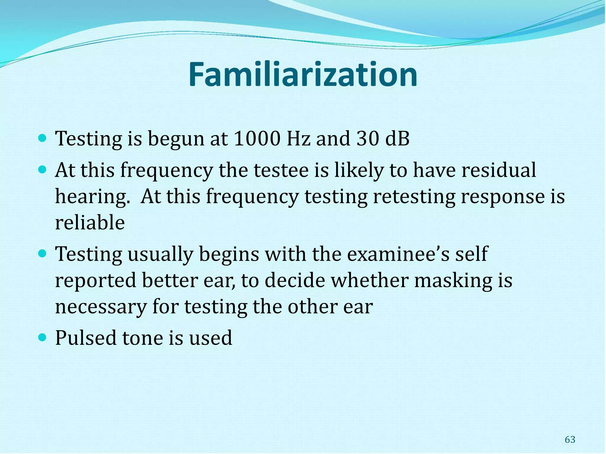 Familiarization
 Testing is begun at 1000 Hz and 30 dB
 At this frequency the testee is likely to have residual
hearing. At this frequency testing retesting response is
reliable
 Testing usually begins with the examinee’s self
reported better ear, to decide whether masking is
necessary for testing the other ear
 Pulsed tone is used
63
 