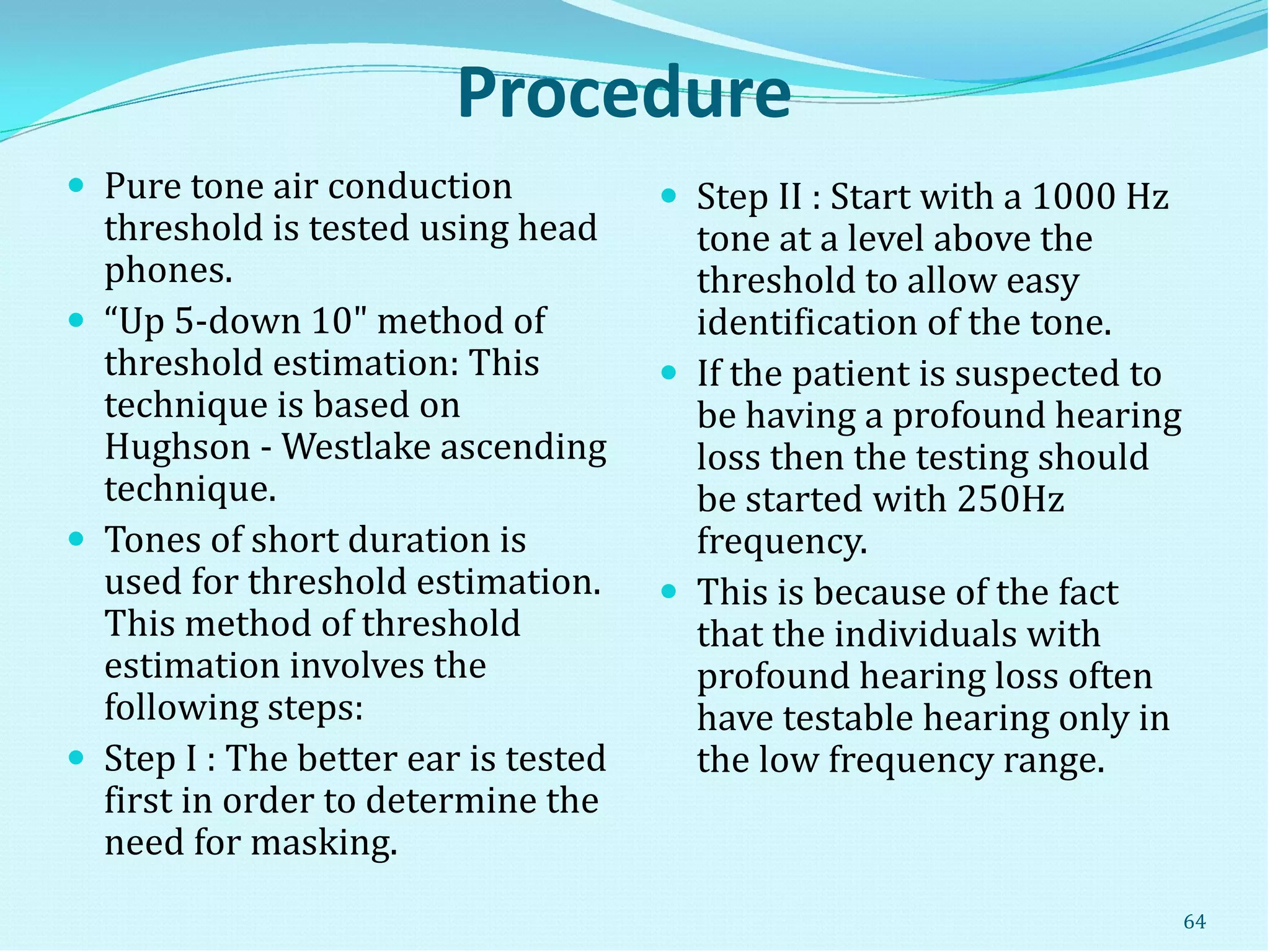 Procedure
 Pure tone air conduction
threshold is tested using head
phones.
 “Up 5-down 10" method of
threshold estimation: This
technique is based on
Hughson - Westlake ascending
technique.
 Tones of short duration is
used for threshold estimation.
This method of threshold
estimation involves the
following steps:
 Step I : The better ear is tested
first in order to determine the
need for masking.
 Step II : Start with a 1000 Hz
tone at a level above the
threshold to allow easy
identification of the tone.
 If the patient is suspected to
be having a profound hearing
loss then the testing should
be started with 250Hz
frequency.
 This is because of the fact
that the individuals with
profound hearing loss often
have testable hearing only in
the low frequency range.
64
 