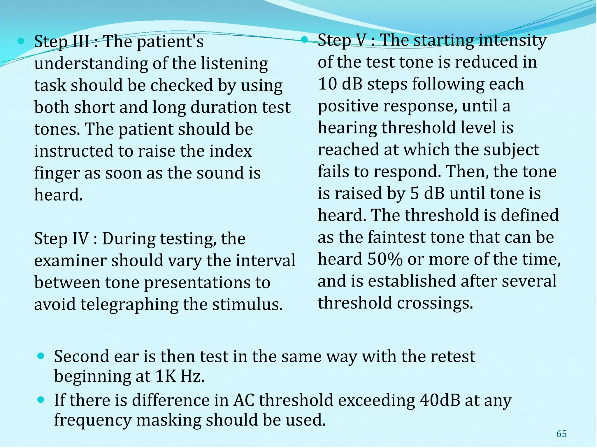  Step III : The patient's
understanding of the listening
task should be checked by using
both short and long duration test
tones. The patient should be
instructed to raise the index
finger as soon as the sound is
heard.
Step IV : During testing, the
examiner should vary the interval
between tone presentations to
avoid telegraphing the stimulus.
 Step V : The starting intensity
of the test tone is reduced in
10 dB steps following each
positive response, until a
hearing threshold level is
reached at which the subject
fails to respond. Then, the tone
is raised by 5 dB until tone is
heard. The threshold is defined
as the faintest tone that can be
heard 50% or more of the time,
and is established after several
threshold crossings.
 Second ear is then test in the same way with the retest
beginning at 1K Hz.
 If there is difference in AC threshold exceeding 40dB at any
frequency masking should be used.
65
 