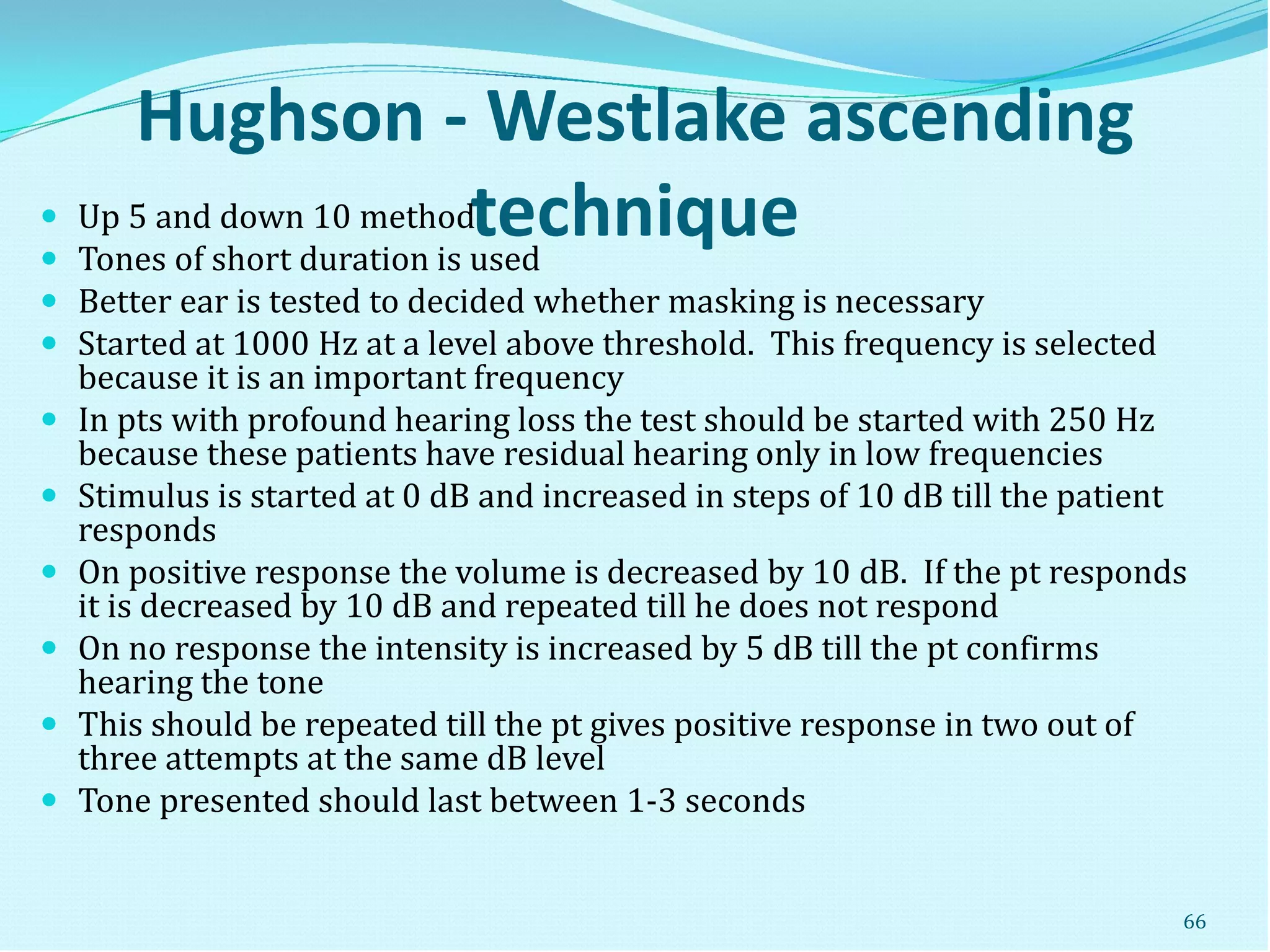 Hughson - Westlake ascending
technique Up 5 and down 10 method
 Tones of short duration is used
 Better ear is tested to decided whether masking is necessary
 Started at 1000 Hz at a level above threshold. This frequency is selected
because it is an important frequency
 In pts with profound hearing loss the test should be started with 250 Hz
because these patients have residual hearing only in low frequencies
 Stimulus is started at 0 dB and increased in steps of 10 dB till the patient
responds
 On positive response the volume is decreased by 10 dB. If the pt responds
it is decreased by 10 dB and repeated till he does not respond
 On no response the intensity is increased by 5 dB till the pt confirms
hearing the tone
 This should be repeated till the pt gives positive response in two out of
three attempts at the same dB level
 Tone presented should last between 1-3 seconds
66
 