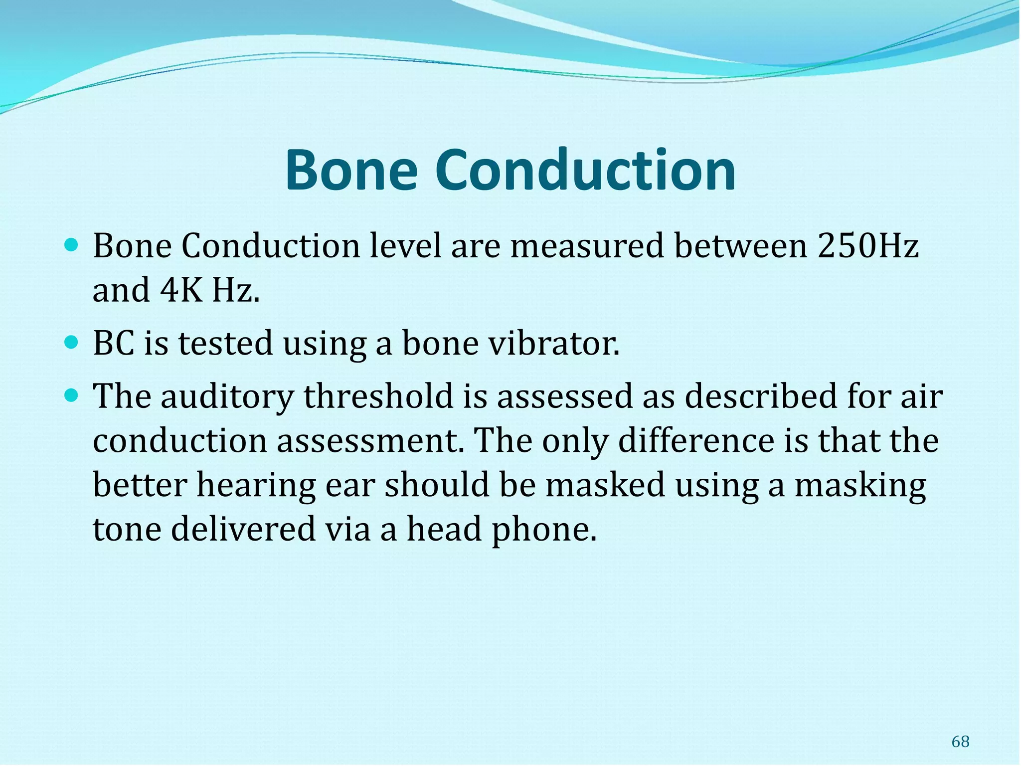 Bone Conduction
 Bone Conduction level are measured between 250Hz
and 4K Hz.
 BC is tested using a bone vibrator.
 The auditory threshold is assessed as described for air
conduction assessment. The only difference is that the
better hearing ear should be masked using a masking
tone delivered via a head phone.
68
 