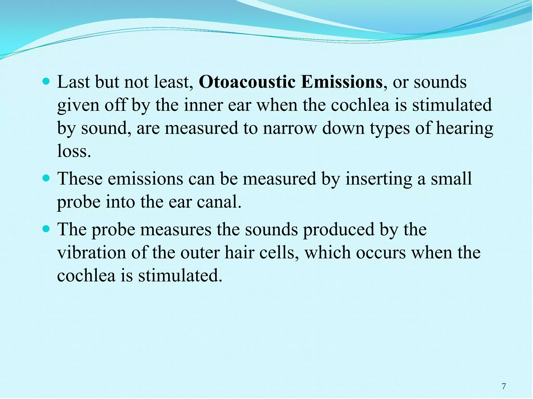  Last but not least, Otoacoustic Emissions, or sounds
given off by the inner ear when the cochlea is stimulated
by sound, are measured to narrow down types of hearing
loss.
 These emissions can be measured by inserting a small
probe into the ear canal.
 The probe measures the sounds produced by the
vibration of the outer hair cells, which occurs when the
cochlea is stimulated.
7
 