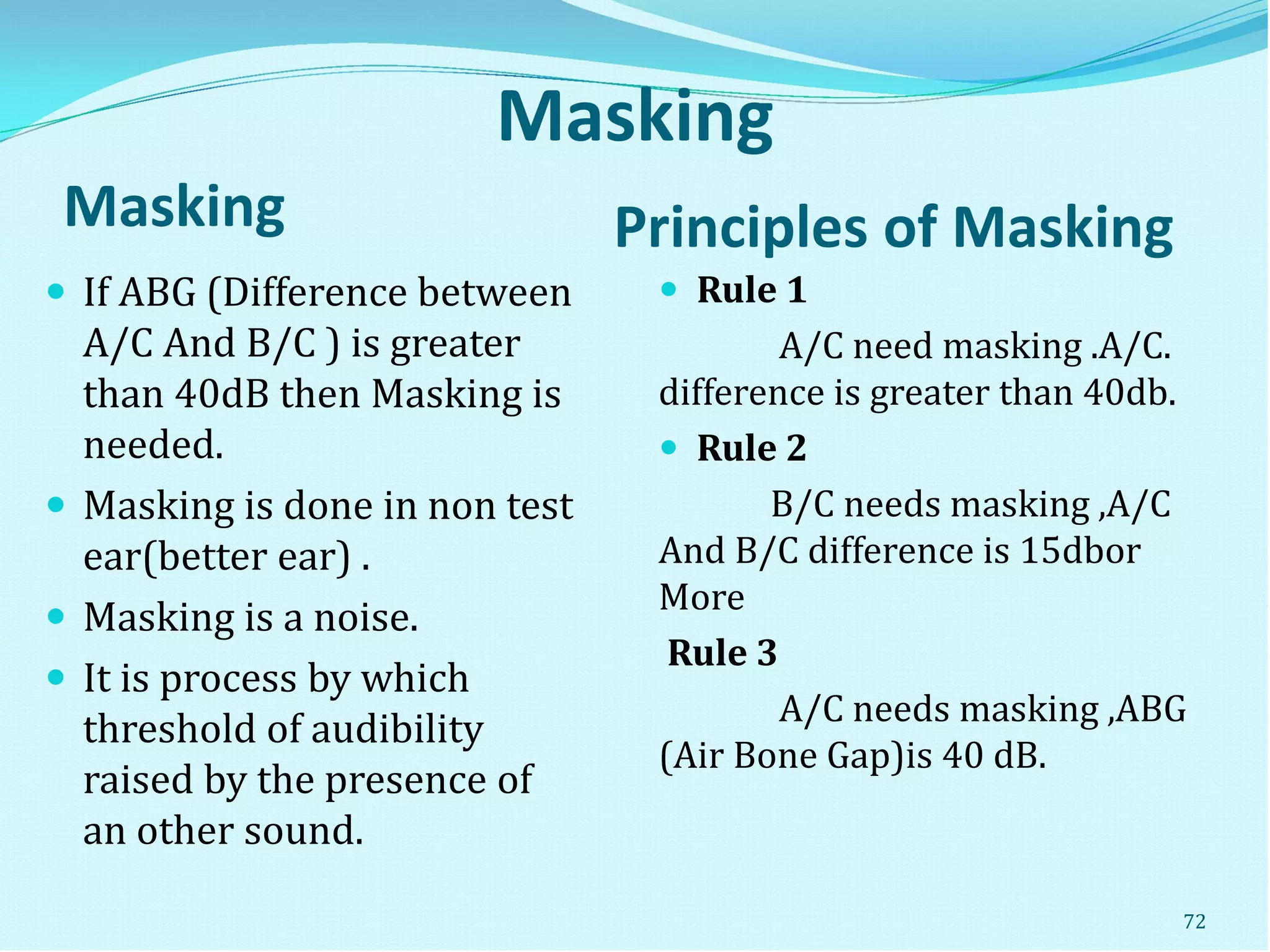 Masking
Masking Principles of Masking
 If ABG (Difference between
A/C And B/C ) is greater
than 40dB then Masking is
needed.
 Masking is done in non test
ear(better ear) .
 Masking is a noise.
 It is process by which
threshold of audibility
raised by the presence of
an other sound.
 Rule 1
A/C need masking .A/C.
difference is greater than 40db.
 Rule 2
B/C needs masking ,A/C
And B/C difference is 15dbor
More
Rule 3
A/C needs masking ,ABG
(Air Bone Gap)is 40 dB.
72
 