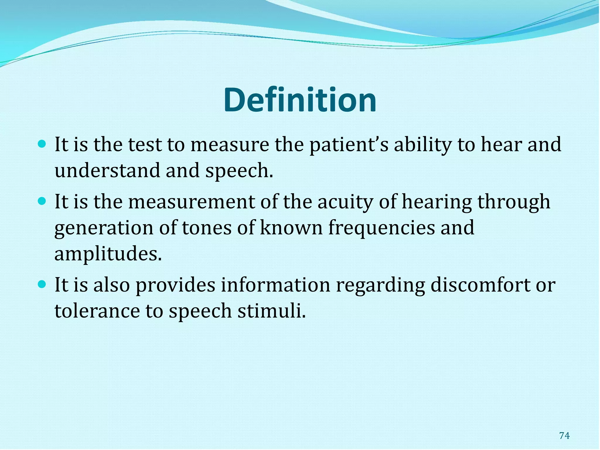 Definition
 It is the test to measure the patient’s ability to hear and
understand and speech.
 It is the measurement of the acuity of hearing through
generation of tones of known frequencies and
amplitudes.
 It is also provides information regarding discomfort or
tolerance to speech stimuli.
74
 