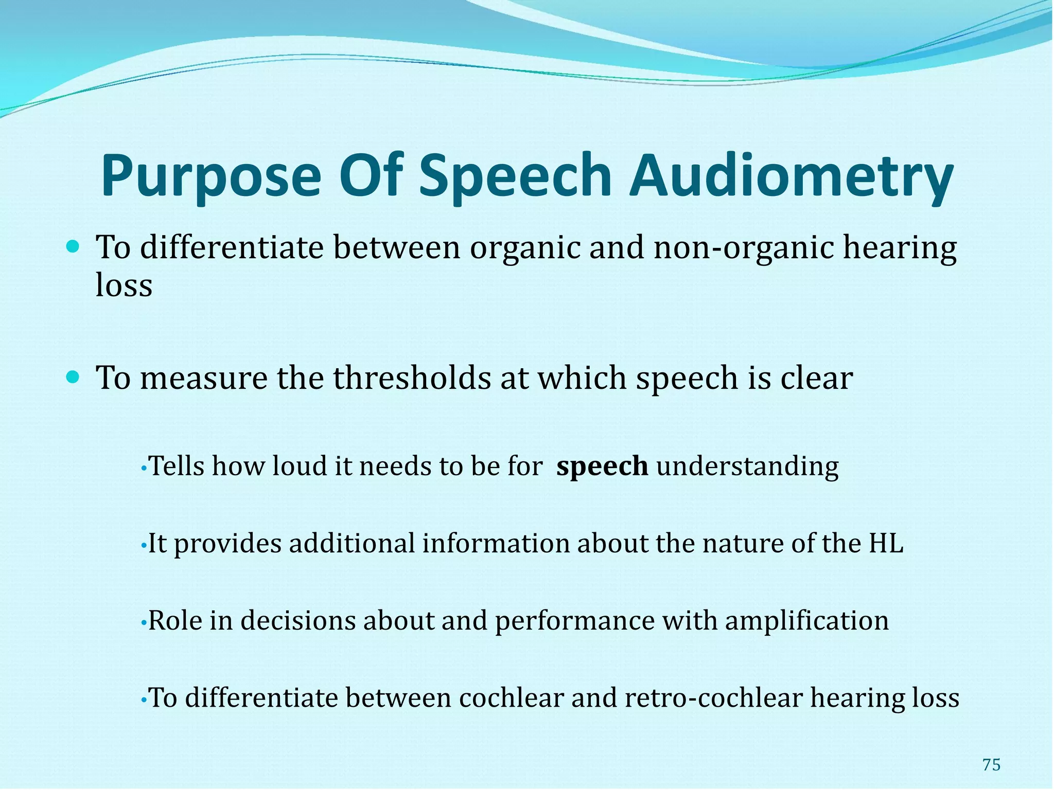 Purpose Of Speech Audiometry
 To differentiate between organic and non-organic hearing
loss
 To measure the thresholds at which speech is clear
•Tells how loud it needs to be for speech understanding
•It provides additional information about the nature of the HL
•Role in decisions about and performance with amplification
•To differentiate between cochlear and retro-cochlear hearing loss
75
 