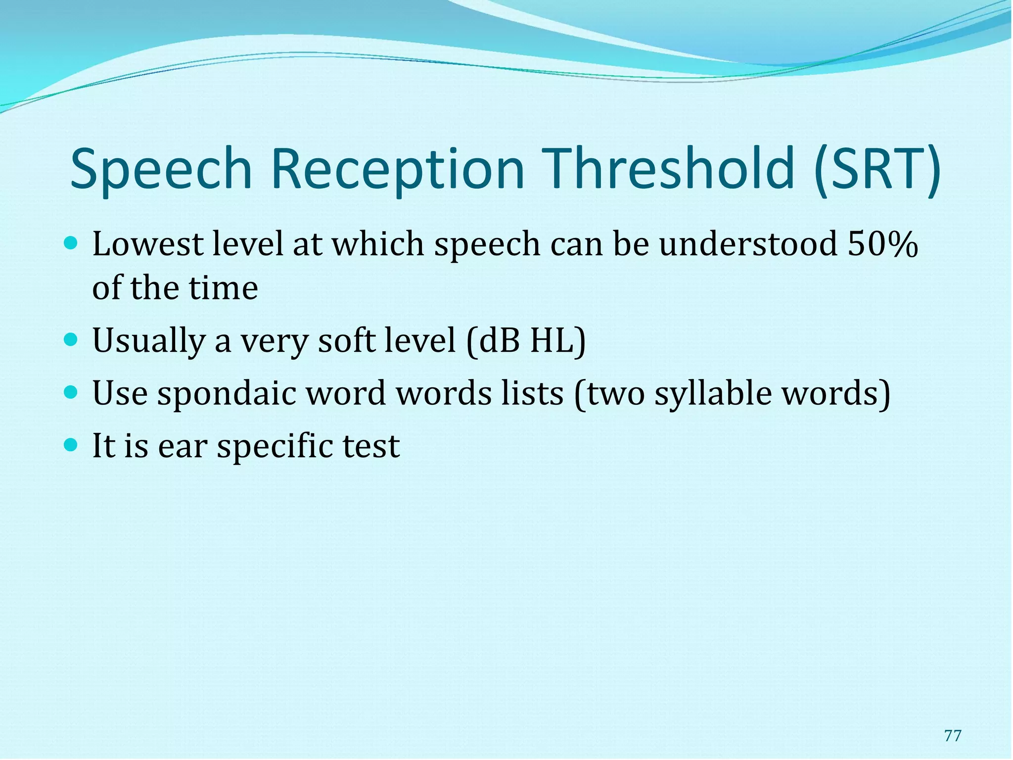 Speech Reception Threshold (SRT)
 Lowest level at which speech can be understood 50%
of the time
 Usually a very soft level (dB HL)
 Use spondaic word words lists (two syllable words)
 It is ear specific test
77
 