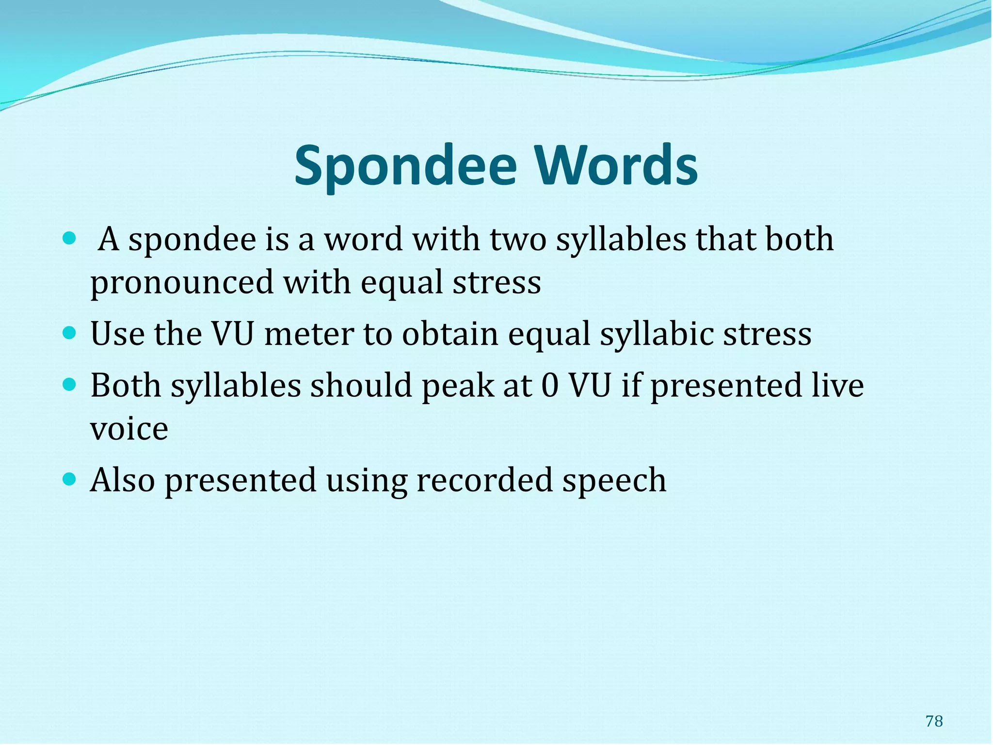 Spondee Words
 A spondee is a word with two syllables that both
pronounced with equal stress
 Use the VU meter to obtain equal syllabic stress
 Both syllables should peak at 0 VU if presented live
voice
 Also presented using recorded speech
78
 