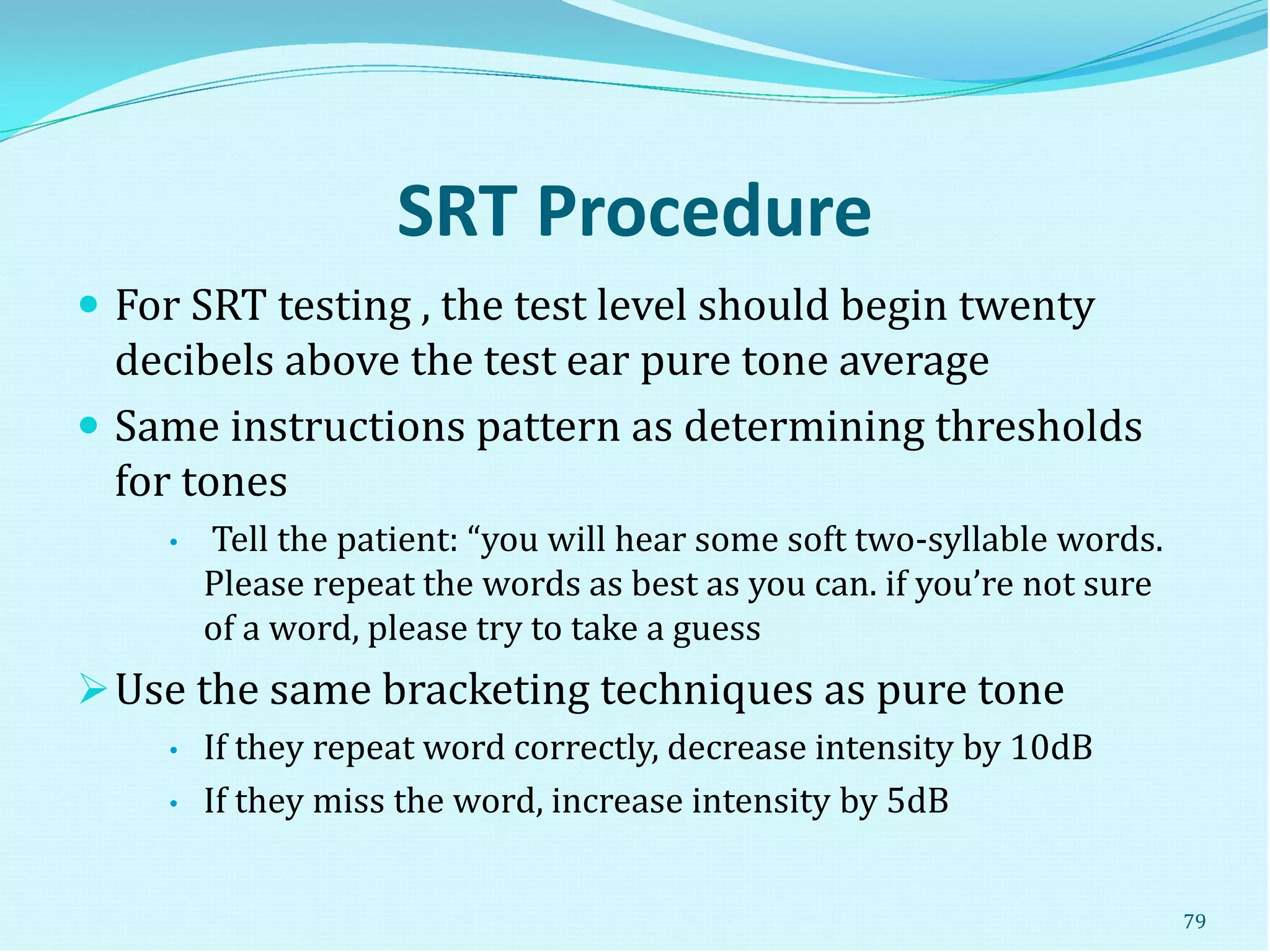 SRT Procedure
 For SRT testing , the test level should begin twenty
decibels above the test ear pure tone average
 Same instructions pattern as determining thresholds
for tones
• Tell the patient: “you will hear some soft two-syllable words.
Please repeat the words as best as you can. if you’re not sure
of a word, please try to take a guess
Use the same bracketing techniques as pure tone
• If they repeat word correctly, decrease intensity by 10dB
• If they miss the word, increase intensity by 5dB
79
 