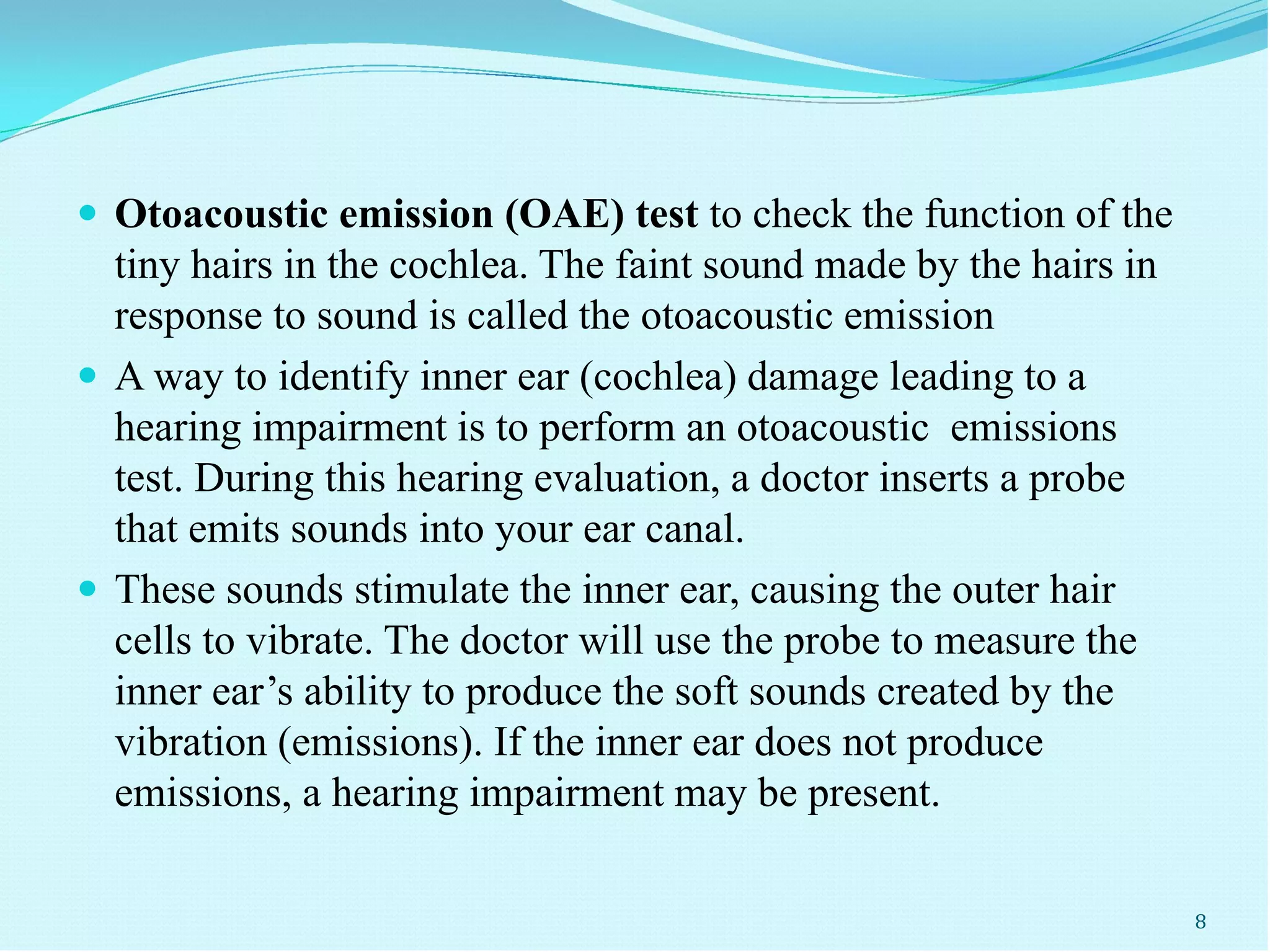  Otoacoustic emission (OAE) test to check the function of the
tiny hairs in the cochlea. The faint sound made by the hairs in
response to sound is called the otoacoustic emission
 A way to identify inner ear (cochlea) damage leading to a
hearing impairment is to perform an otoacoustic emissions
test. During this hearing evaluation, a doctor inserts a probe
that emits sounds into your ear canal.
 These sounds stimulate the inner ear, causing the outer hair
cells to vibrate. The doctor will use the probe to measure the
inner ear’s ability to produce the soft sounds created by the
vibration (emissions). If the inner ear does not produce
emissions, a hearing impairment may be present.
8
 