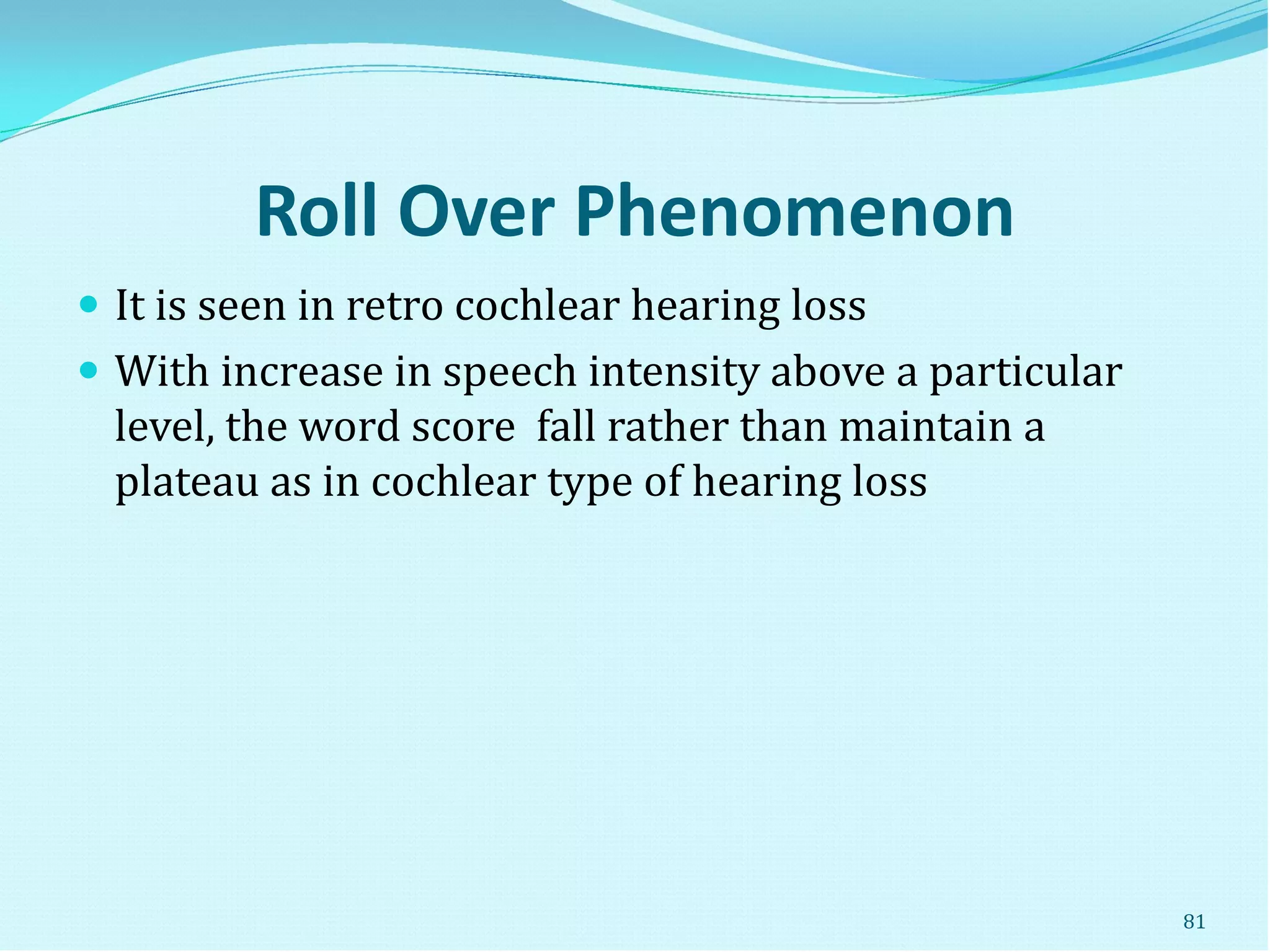 Roll Over Phenomenon
 It is seen in retro cochlear hearing loss
 With increase in speech intensity above a particular
level, the word score fall rather than maintain a
plateau as in cochlear type of hearing loss
81
 