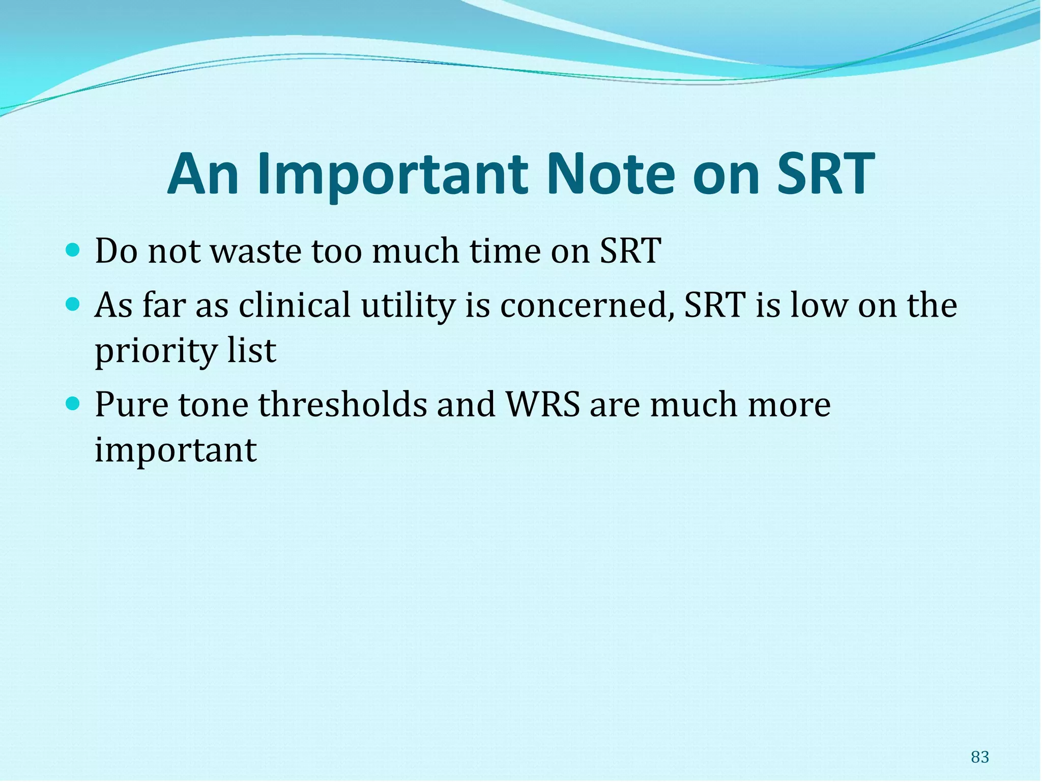 An Important Note on SRT
 Do not waste too much time on SRT
 As far as clinical utility is concerned, SRT is low on the
priority list
 Pure tone thresholds and WRS are much more
important
83
 