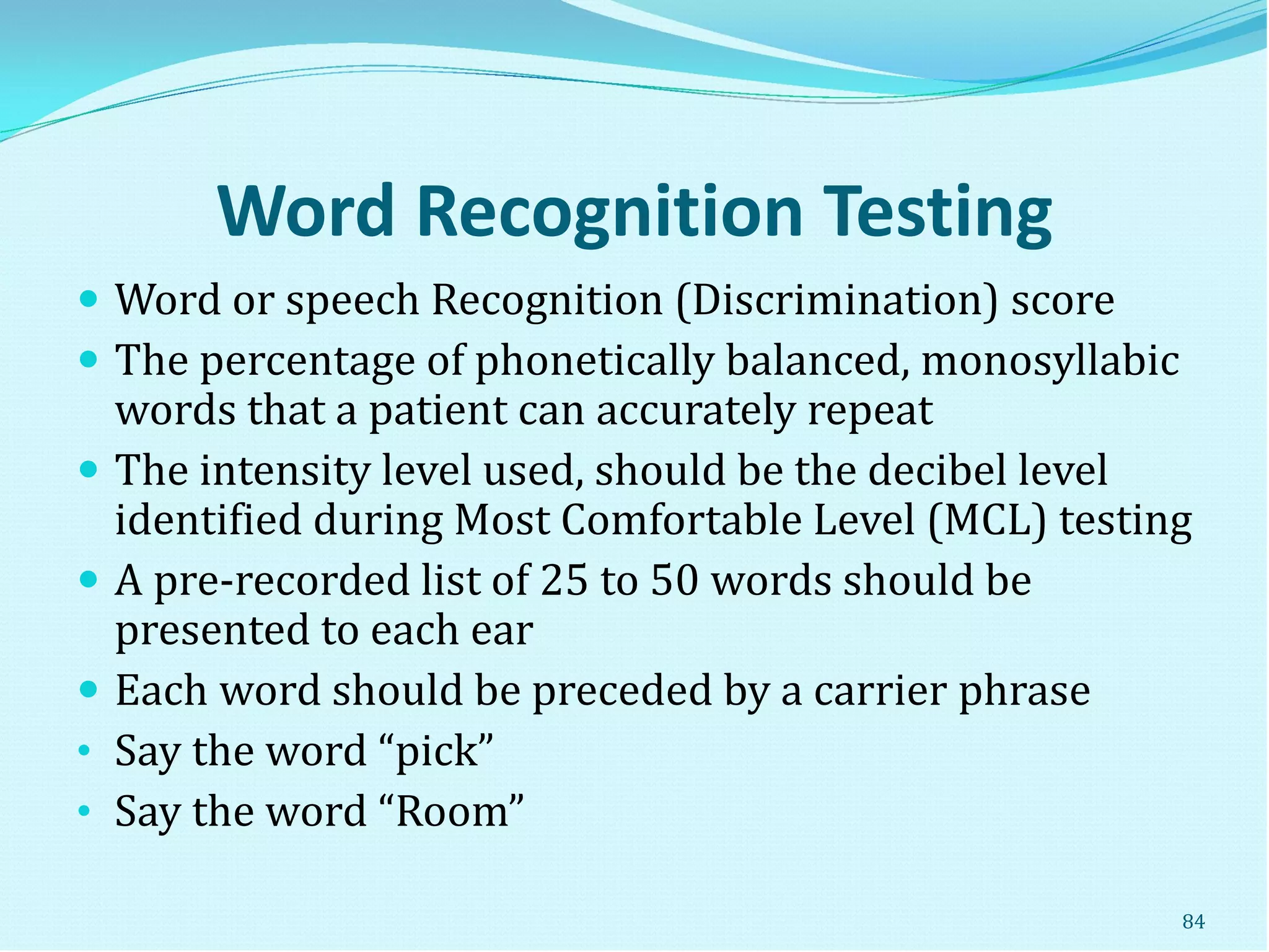 Word Recognition Testing
 Word or speech Recognition (Discrimination) score
 The percentage of phonetically balanced, monosyllabic
words that a patient can accurately repeat
 The intensity level used, should be the decibel level
identified during Most Comfortable Level (MCL) testing
 A pre-recorded list of 25 to 50 words should be
presented to each ear
 Each word should be preceded by a carrier phrase
• Say the word “pick”
• Say the word “Room”
84
 