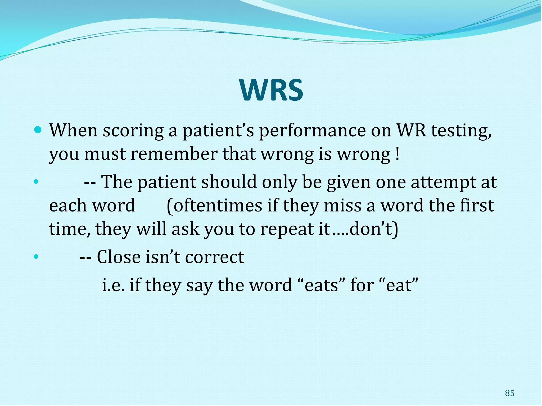 WRS
 When scoring a patient’s performance on WR testing,
you must remember that wrong is wrong !
• -- The patient should only be given one attempt at
each word (oftentimes if they miss a word the first
time, they will ask you to repeat it….don’t)
• -- Close isn’t correct
i.e. if they say the word “eats” for “eat”
85
 