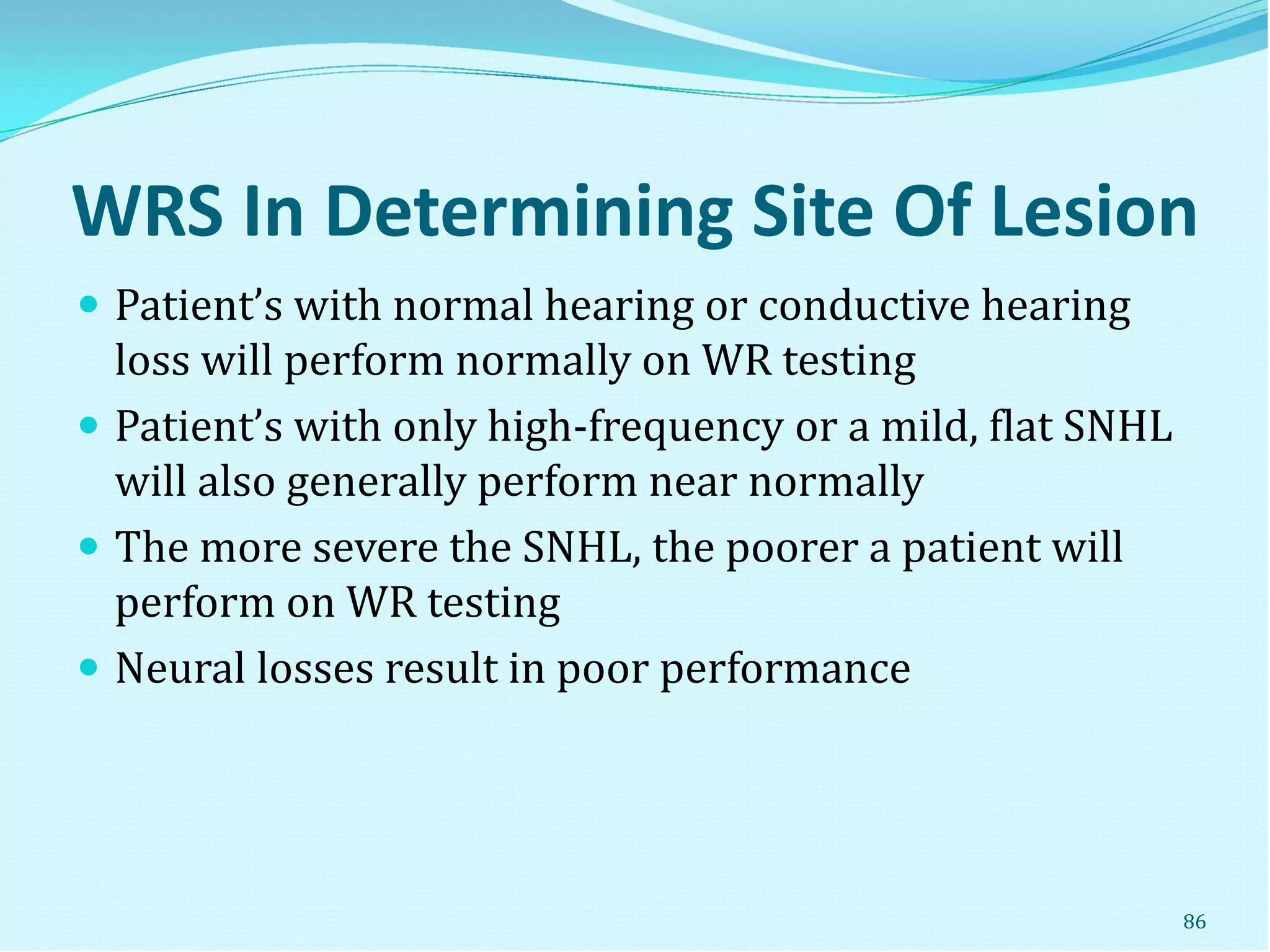 WRS In Determining Site Of Lesion
 Patient’s with normal hearing or conductive hearing
loss will perform normally on WR testing
 Patient’s with only high-frequency or a mild, flat SNHL
will also generally perform near normally
 The more severe the SNHL, the poorer a patient will
perform on WR testing
 Neural losses result in poor performance
86
 