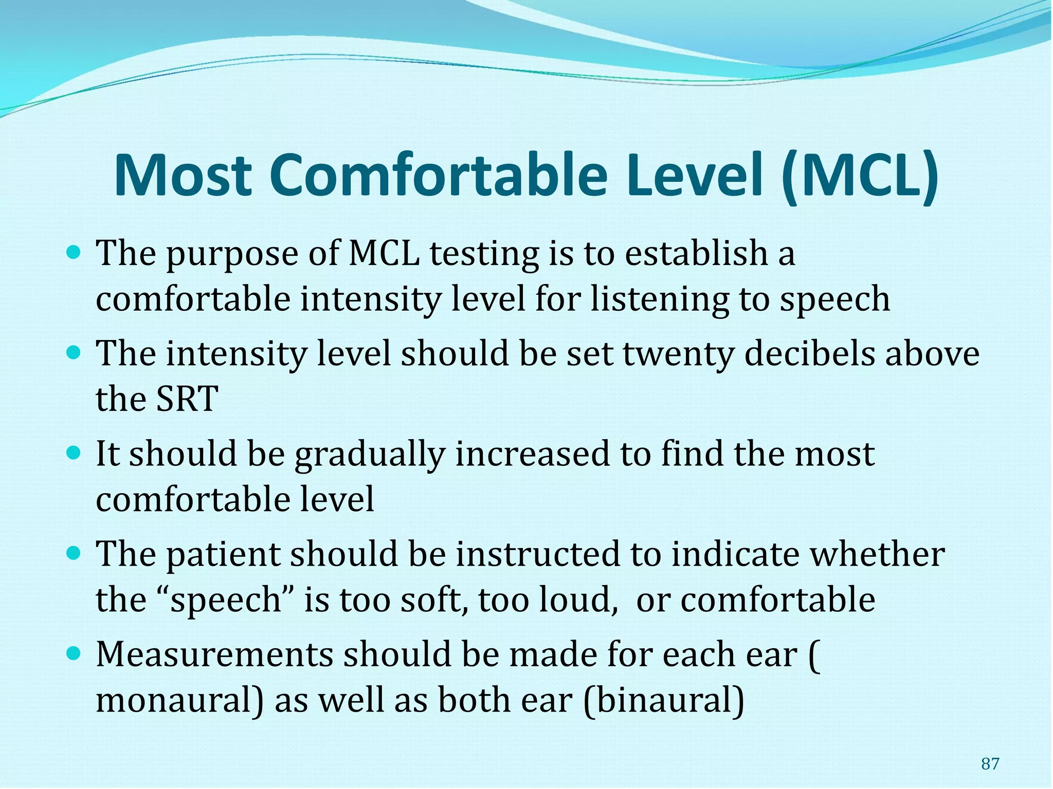 Most Comfortable Level (MCL)
 The purpose of MCL testing is to establish a
comfortable intensity level for listening to speech
 The intensity level should be set twenty decibels above
the SRT
 It should be gradually increased to find the most
comfortable level
 The patient should be instructed to indicate whether
the “speech” is too soft, too loud, or comfortable
 Measurements should be made for each ear (
monaural) as well as both ear (binaural)
87
 