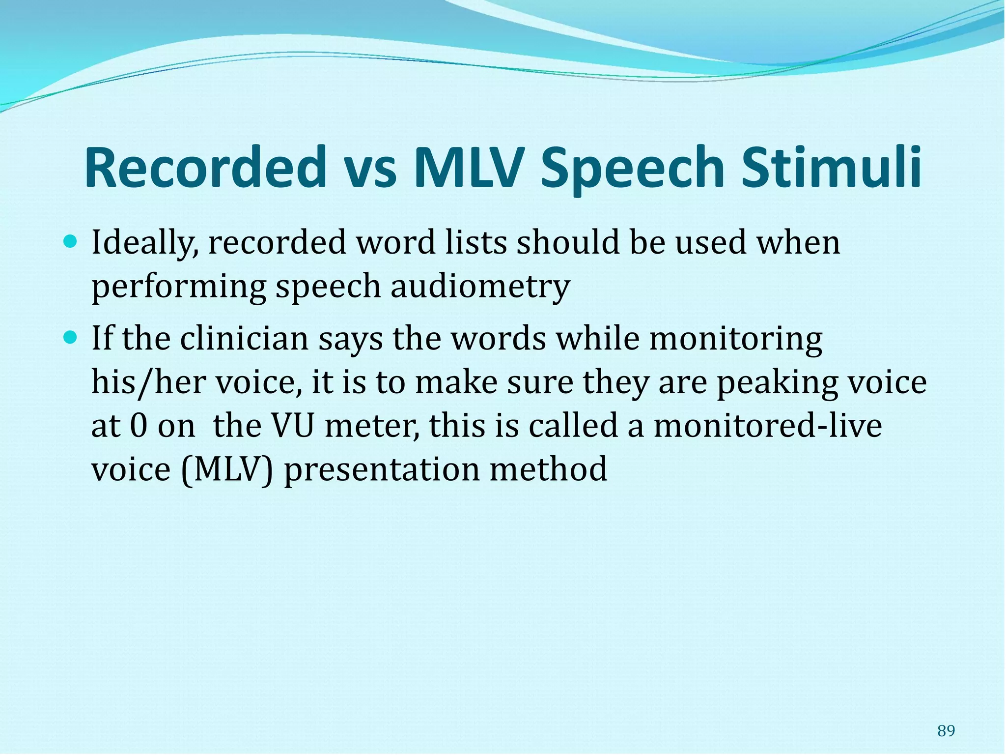 Recorded vs MLV Speech Stimuli
 Ideally, recorded word lists should be used when
performing speech audiometry
 If the clinician says the words while monitoring
his/her voice, it is to make sure they are peaking voice
at 0 on the VU meter, this is called a monitored-live
voice (MLV) presentation method
89
 