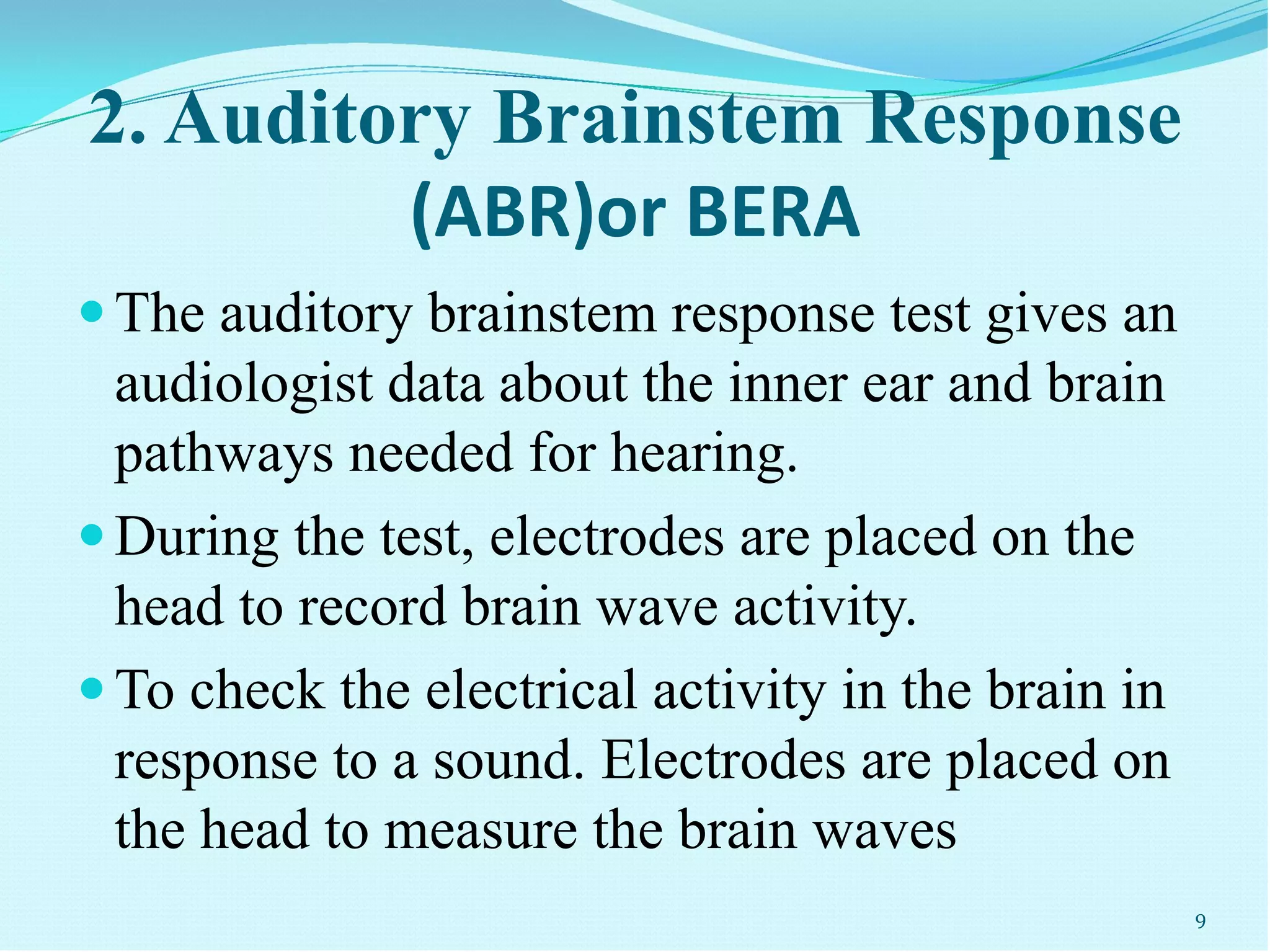 2. Auditory Brainstem Response
(ABR)or BERA
The auditory brainstem response test gives an
audiologist data about the inner ear and brain
pathways needed for hearing.
During the test, electrodes are placed on the
head to record brain wave activity.
To check the electrical activity in the brain in
response to a sound. Electrodes are placed on
the head to measure the brain waves
9
 