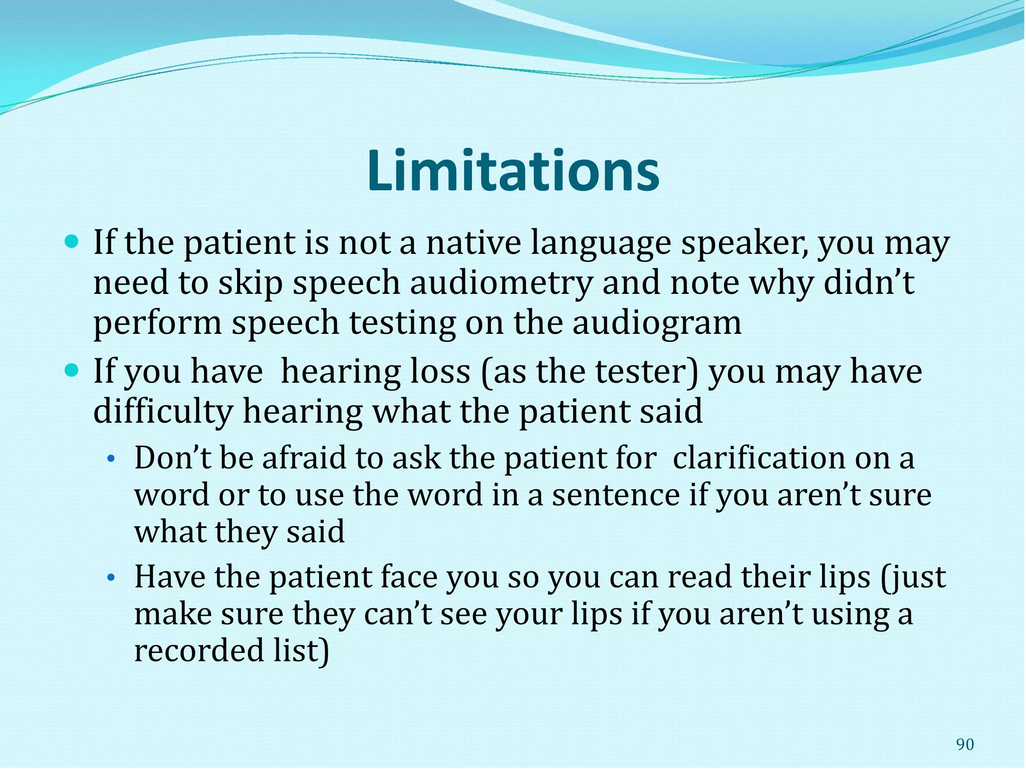 Limitations
 If the patient is not a native language speaker, you may
need to skip speech audiometry and note why didn’t
perform speech testing on the audiogram
 If you have hearing loss (as the tester) you may have
difficulty hearing what the patient said
• Don’t be afraid to ask the patient for clarification on a
word or to use the word in a sentence if you aren’t sure
what they said
• Have the patient face you so you can read their lips (just
make sure they can’t see your lips if you aren’t using a
recorded list)
90
 