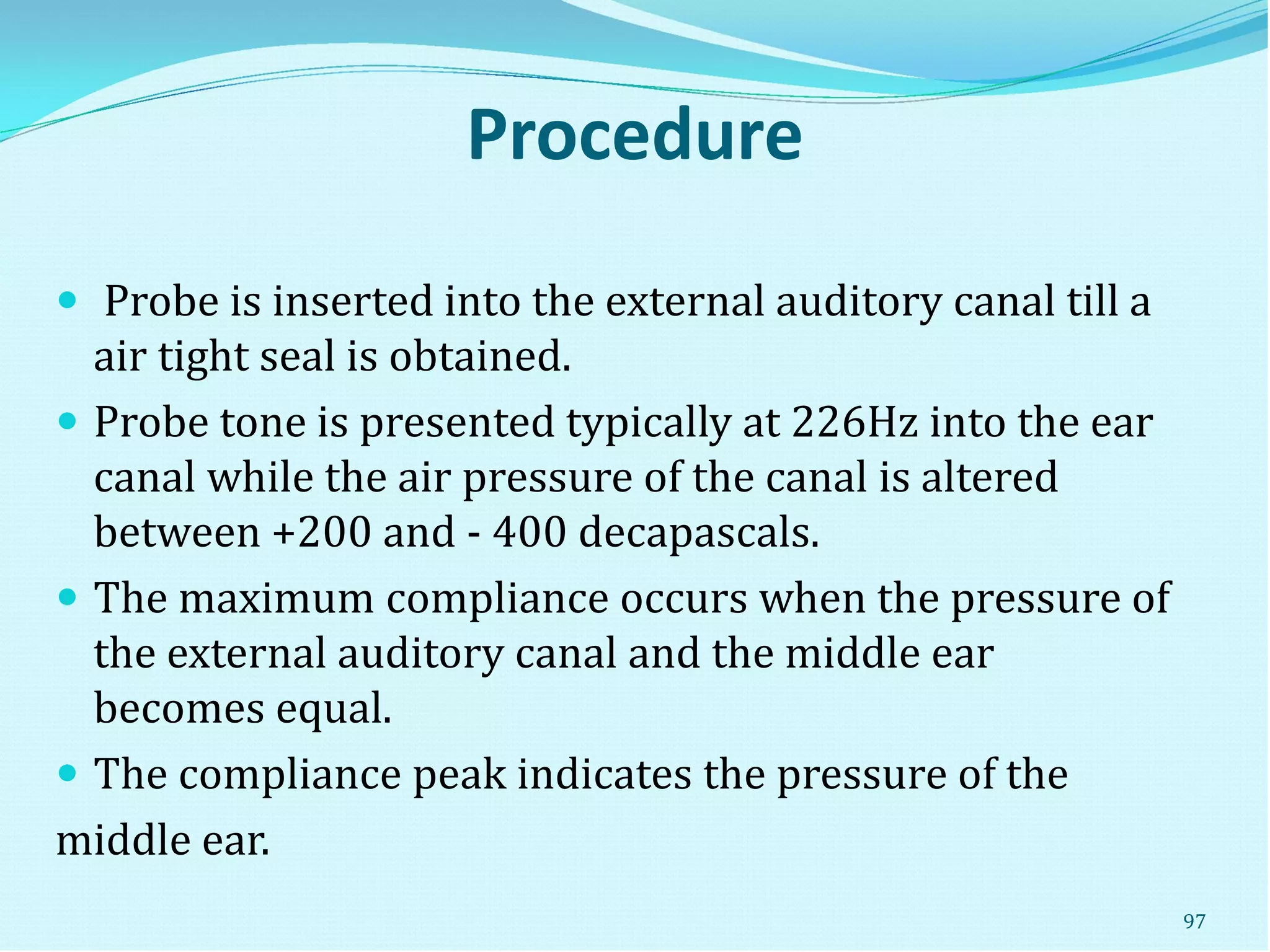 Procedure
 Probe is inserted into the external auditory canal till a
air tight seal is obtained.
 Probe tone is presented typically at 226Hz into the ear
canal while the air pressure of the canal is altered
between +200 and - 400 decapascals.
 The maximum compliance occurs when the pressure of
the external auditory canal and the middle ear
becomes equal.
 The compliance peak indicates the pressure of the
middle ear.
97
 