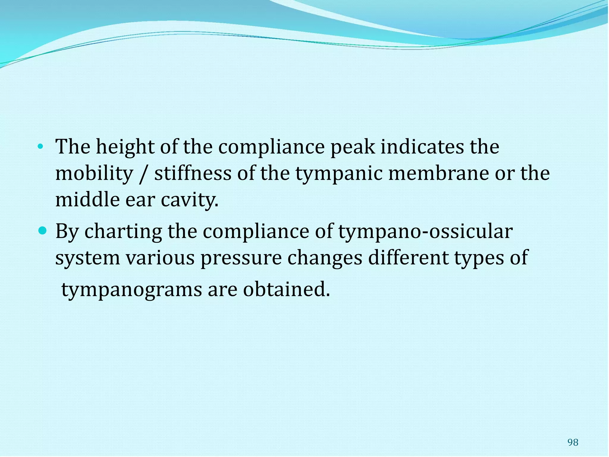 • The height of the compliance peak indicates the
mobility / stiffness of the tympanic membrane or the
middle ear cavity.
 By charting the compliance of tympano-ossicular
system various pressure changes different types of
tympanograms are obtained.
98
 