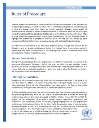 UNIC’S MUN Guide 1
Rules of Procedure
Rules of procedure are utilised by most Model UN conferences to maintain order and decorum
by deciding who speaks, on what and when. This is essential as delegates put forth their points
of view and interact with other States on lengthy agendas. However, many Model UN
simulations have evolved to follow parliamentary rules of procedure which do not accurately
mirror the realities of the proceedings that take place at the UN General Assembly. In an effort
to bring Model UN procedure closer to the actual functioning of the UN, this guide hopes to
highlight the differences in procedure between MUNs and the UN and clearly lay down
procedures to follow that are more accurately aligned with realities of UN proceedings.
An international conference is an interaction between States through the medium of the
delegates, who act as representatives of States. It is through these conversations, primarily
cooperative, that much of the business at the UN progresses. Rules of procedure divide these
‘consultations’ into two kinds of discussion:
Formal Consultation
During formal proceedings, the rules of procedure are observed under the supervision of the
committee Chairperson. Delegates, during this time, are able to make speeches, answer
questions, introduce and debate resolution and amendments. The purpose of these rules is to
ensure that only one delegate speaks at any given time and to allow the Chairperson to steer
the negotiations in a constructive direction.
Informal Consultation
Delegates are in consultation with each other from the moment they arrive at the MUN or UN
until they leave. In addition to the order of business, their exchanges may be social or to pursue
other objectives. This is the type of consultation that takes place in the form of face-to-face
conversations, during which no formal rules of procedure are put into effect.
At MUN simulations in the past, the rules of procedure have figured much more prominently in
the proceedings than they do at the UN. Part of the reason for this is due to the more rigid
parliamentary rules of procedure employed at MUNs. Another reason for this is that the
majority of the proceedings of an MUN – motion, debate, negotiation, amendment and
resolution – take place during formal consultation, highlighting the need for rules of procedure
and the need to introduce motions. On the other hand, the principal mode of communication
between delegates at the UN is through face-to-face informal consultations; therefore the
negotiation process does not rely heavily on formal proceedings. Formal processes
at the UN are mainly used to provide a context for informal consultations between
delegations and to formalise agreements previously reached during these.
 