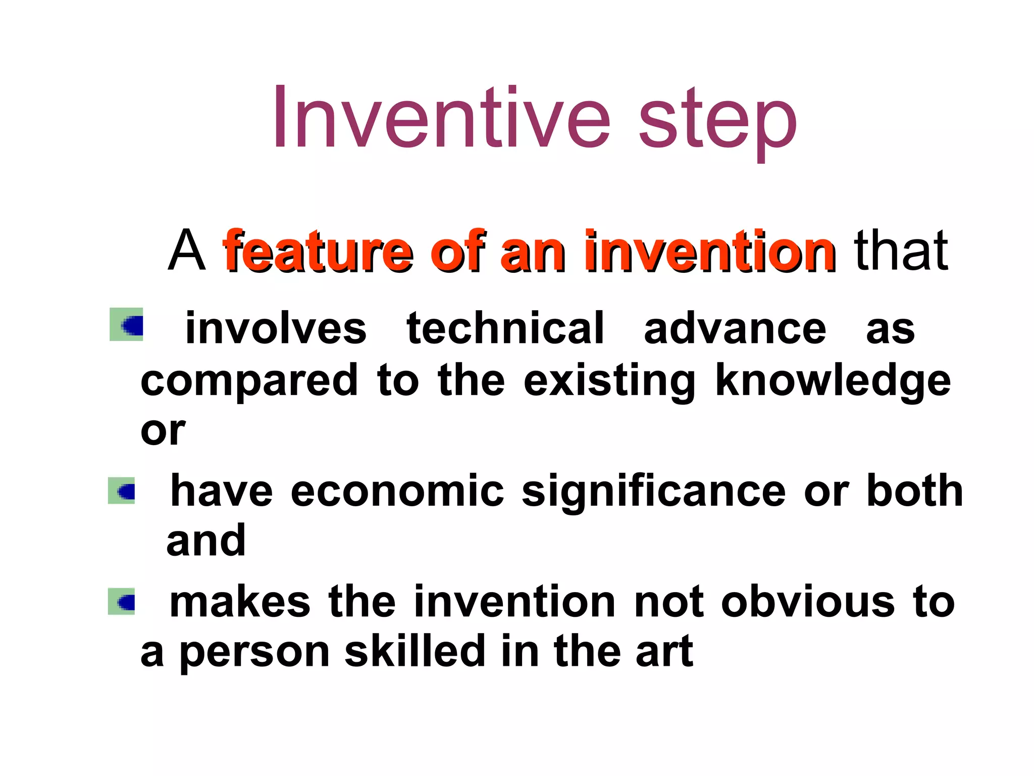 Inventive step
A feature of an inventionfeature of an invention that
involves technical advance as
compared to the existing knowledge
or
have economic significance or both
and
makes the invention not obvious to
a person skilled in the art
 