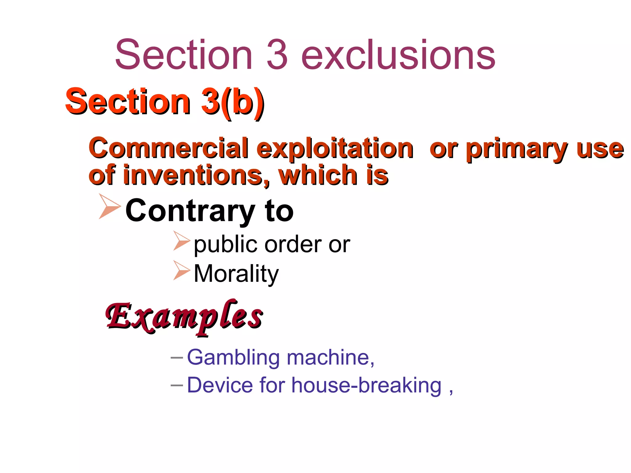 Section 3 exclusions
Section 3(b)Section 3(b)
Commercial exploitation or primary useCommercial exploitation or primary use
of inventions, which isof inventions, which is
Contrary to
public order or
Morality
ExamplesExamples
– Gambling machine,
– Device for house-breaking ,
 