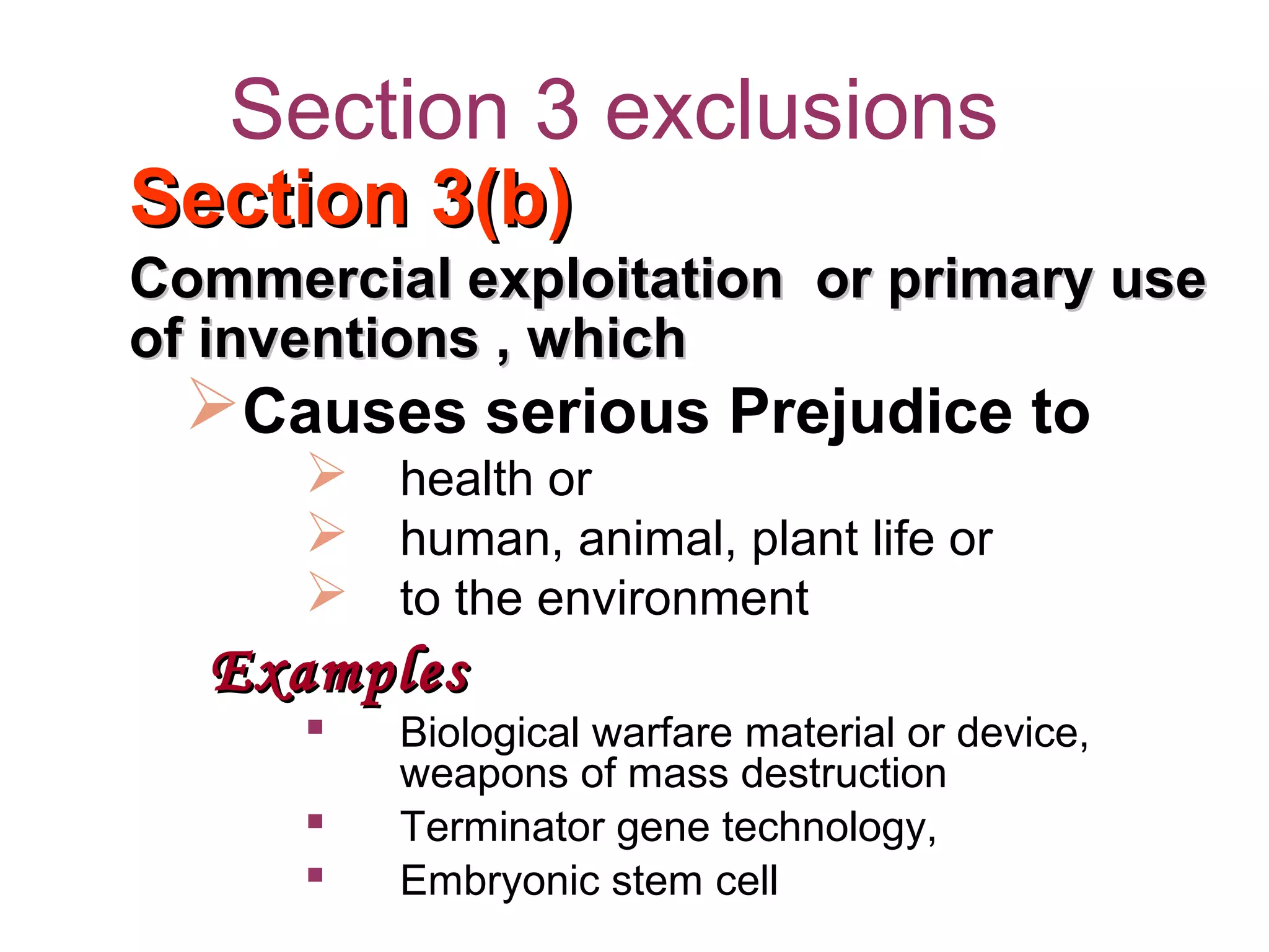 Section 3 exclusions
Section 3(b)Section 3(b)
Commercial exploitation or primary useCommercial exploitation or primary use
of inventions , whichof inventions , which
Causes serious Prejudice to
 health or
 human, animal, plant life or
 to the environment
ExamplesExamples
 Biological warfare material or device,
weapons of mass destruction
 Terminator gene technology,
 Embryonic stem cell
 