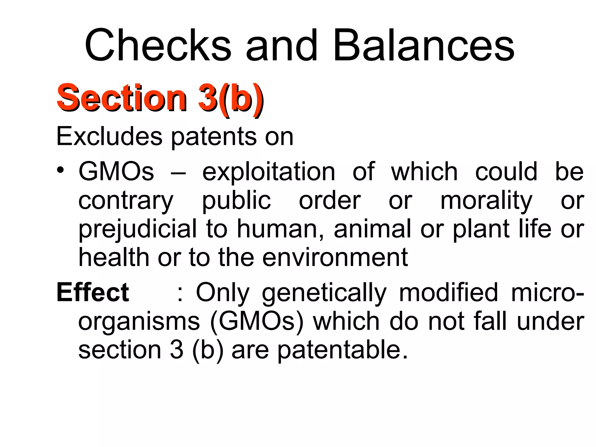 Checks and Balances
Section 3(b)Section 3(b)
Excludes patents on
• GMOs – exploitation of which could be
contrary public order or morality or
prejudicial to human, animal or plant life or
health or to the environment
Effect : Only genetically modified micro-
organisms (GMOs) which do not fall under
section 3 (b) are patentable.
 