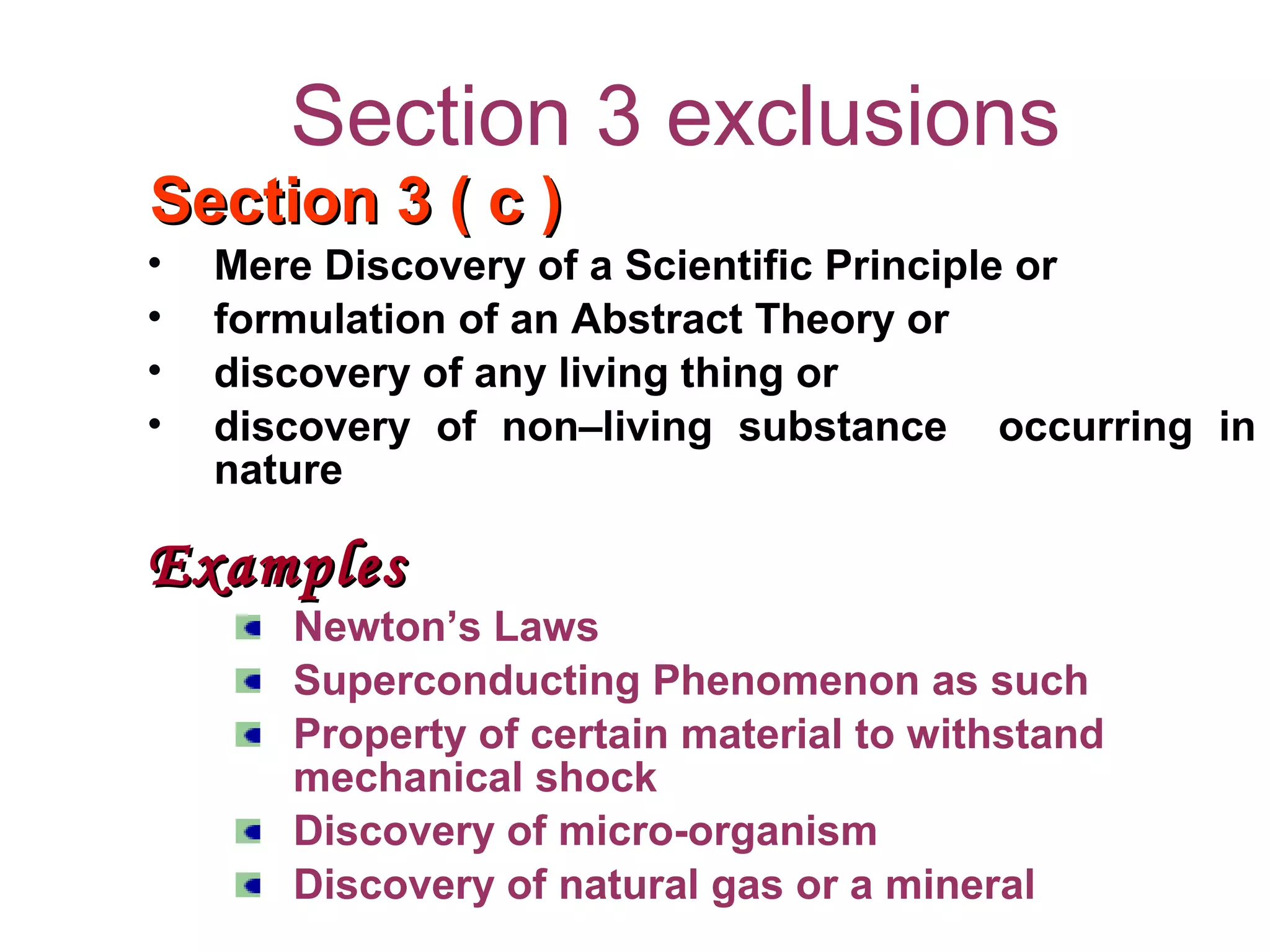 Section 3 exclusions
Section 3 ( c )Section 3 ( c )
• Mere Discovery of a Scientific Principle or
• formulation of an Abstract Theory or
• discovery of any living thing or
• discovery of non–living substance occurring in
nature
ExamplesExamples
Newton’s Laws
Superconducting Phenomenon as such
Property of certain material to withstand
mechanical shock
Discovery of micro-organism
Discovery of natural gas or a mineral
 