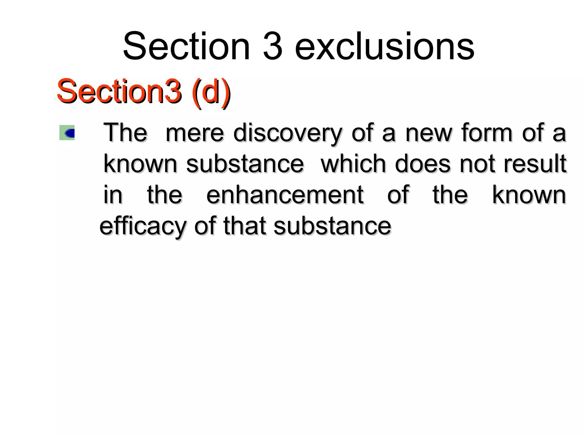 Section 3 exclusions
Section3 (d)Section3 (d)
The mere discovery of a new form of aThe mere discovery of a new form of a
known substance which does not resultknown substance which does not result
in the enhancement of the knownin the enhancement of the known
efficacy of that substanceefficacy of that substance
 