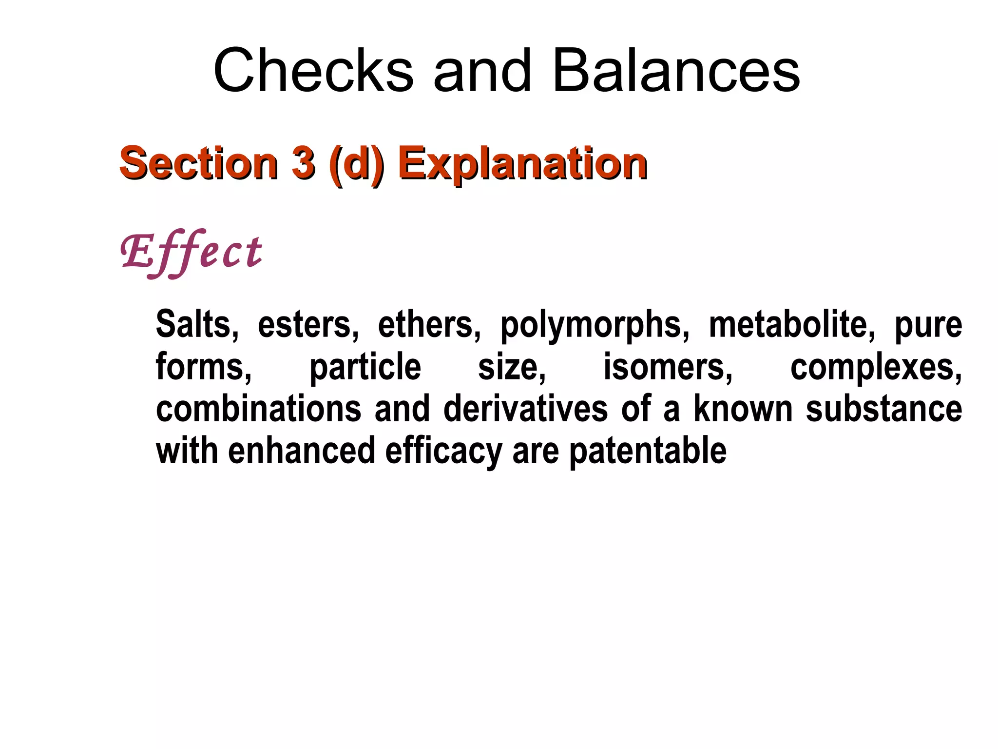 Checks and Balances
Section 3 (d) ExplanationSection 3 (d) Explanation
Effect
Salts, esters, ethers, polymorphs, metabolite, pure
forms, particle size, isomers, complexes,
combinations and derivatives of a known substance
with enhanced efficacy are patentable
 