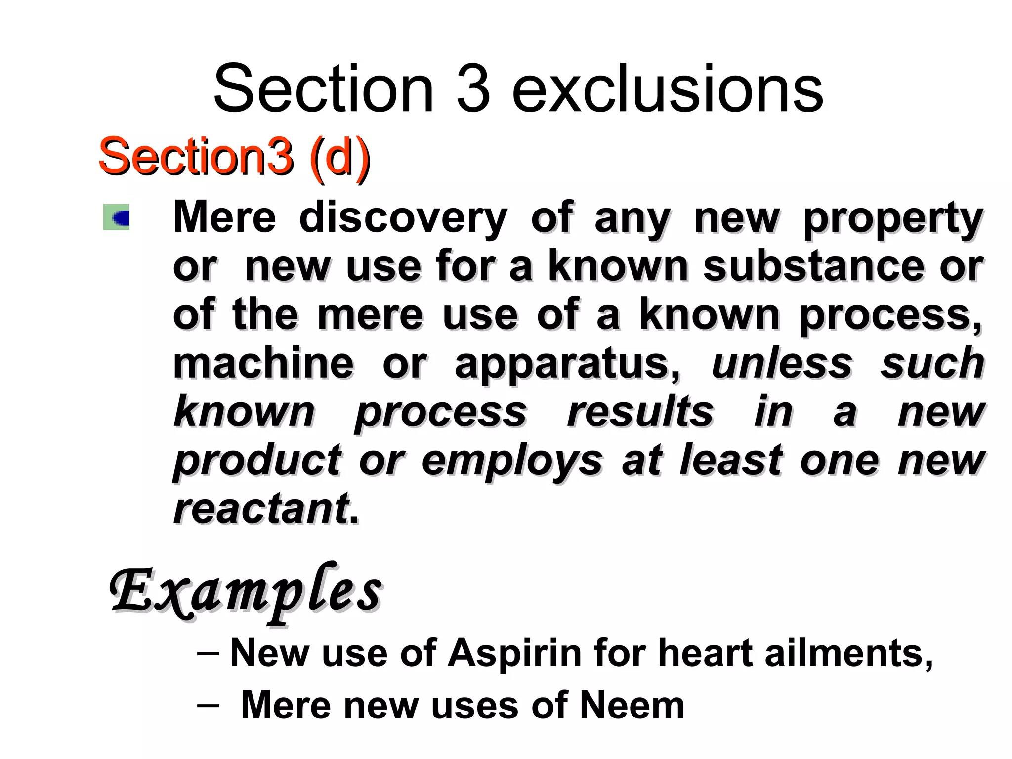 Section 3 exclusions
Section3 (d)Section3 (d)
Mere discovery of any new propertyof any new property
or new use for a known substance oror new use for a known substance or
of the mere use of a known process,of the mere use of a known process,
machine or apparatus,machine or apparatus, unless suchunless such
known process results in a newknown process results in a new
product or employs at least one newproduct or employs at least one new
reactantreactant..
ExamplesExamples
– New use of Aspirin for heart ailments,
– Mere new uses of Neem
 