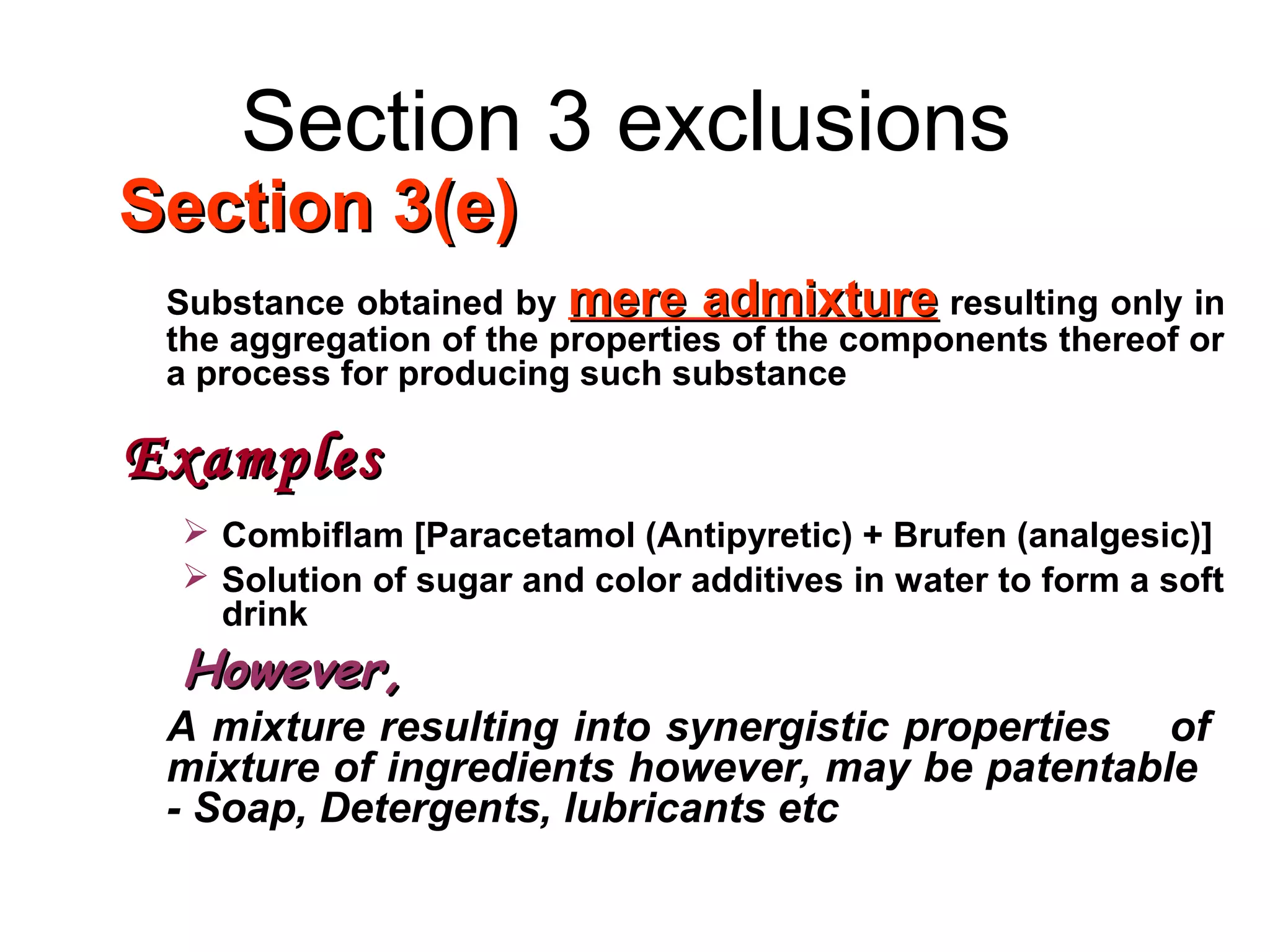 Section 3 exclusions
Section 3(e)Section 3(e)
Substance obtained by mere admixturemere admixture resulting only in
the aggregation of the properties of the components thereof or
a process for producing such substance
ExamplesExamples
 Combiflam [Paracetamol (Antipyretic) + Brufen (analgesic)]
 Solution of sugar and color additives in water to form a soft
drink
However,However,
A mixture resulting into synergistic properties of
mixture of ingredients however, may be patentable
- Soap, Detergents, lubricants etc
 