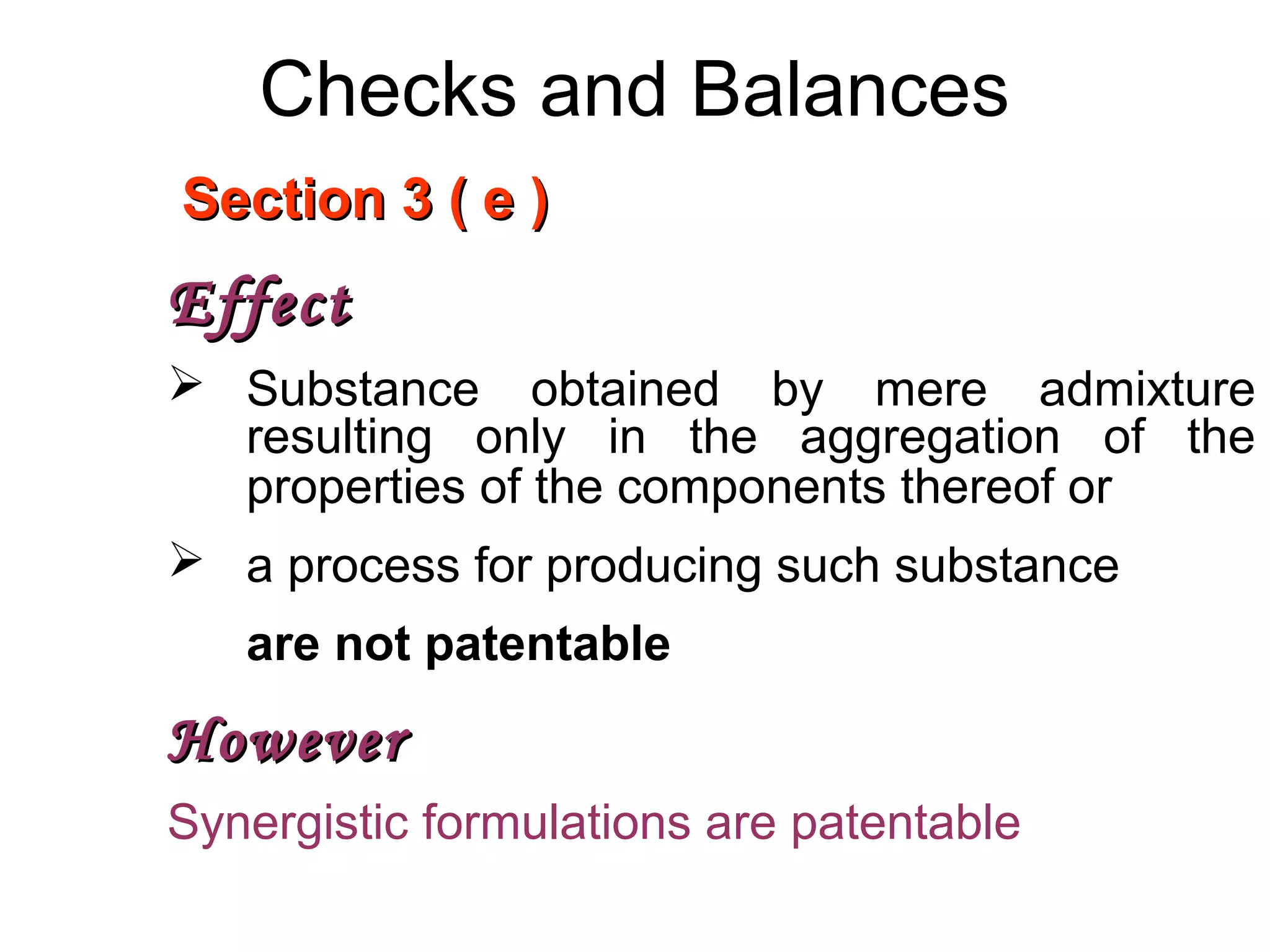 Checks and Balances
Section 3 ( e )Section 3 ( e )
EffectEffect
 Substance obtained by mere admixture
resulting only in the aggregation of the
properties of the components thereof or
 a process for producing such substance
are not patentable
HoweverHowever
Synergistic formulations are patentable
 