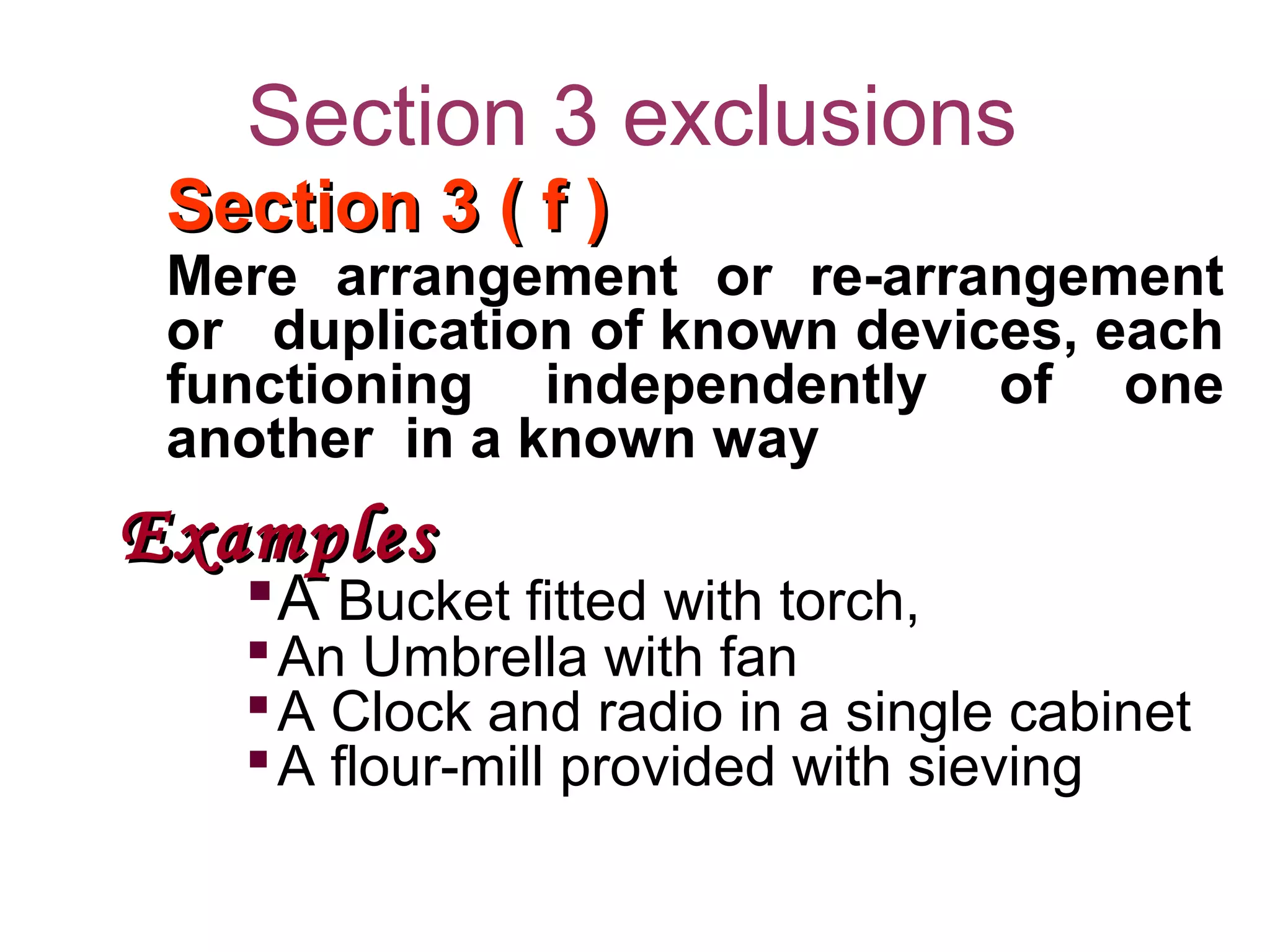 Section 3 exclusions
Section 3 ( f )Section 3 ( f )
Mere arrangement or re-arrangement
or duplication of known devices, each
functioning independently of one
another in a known way
ExamplesExamples
A Bucket fitted with torch,
An Umbrella with fan
A Clock and radio in a single cabinet
A flour-mill provided with sieving
 